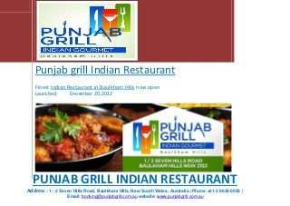 Punjab grill Indian Restaurant
Finest Indian Restaurant in Baulkham Hills now open
Launched: December 20, 2012
PUNJAB GRILL INDIAN RESTAURANT
Address : 1 / 2 Seven Hills Road, Baulkham Hills, New South Wales, Australia | Phone:+61 2 9639 0058 |
Email: booking@punjabgrill.com.au website: www.punjabgrill.com.au
 