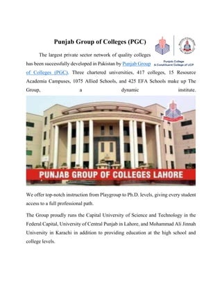 Punjab Group of Colleges (PGC)
The largest private sector network of quality colleges
has been successfully developed in Pakistan by Punjab Group
of Colleges (PGC). Three chartered universities, 417 colleges, 15 Resource
Academia Campuses, 1075 Allied Schools, and 425 EFA Schools make up The
Group, a dynamic institute.
We offer top-notch instruction from Playgroup to Ph.D. levels, giving every student
access to a full professional path.
The Group proudly runs the Capital University of Science and Technology in the
Federal Capital, University of Central Punjab in Lahore, and Mohammad Ali Jinnah
University in Karachi in addition to providing education at the high school and
college levels.
 