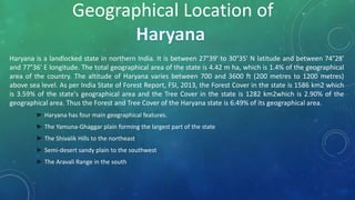 Haryana is a landlocked state in northern India. It is between 27°39' to 30°35' N latitude and between 74°28'
and 77°36' E longitude. The total geographical area of the state is 4.42 m ha, which is 1.4% of the geographical
area of the country. The altitude of Haryana varies between 700 and 3600 ft (200 metres to 1200 metres)
above sea level. As per India State of Forest Report, FSI, 2013, the Forest Cover in the state is 1586 km2 which
is 3.59% of the state's geographical area and the Tree Cover in the state is 1282 km2which is 2.90% of the
geographical area. Thus the Forest and Tree Cover of the Haryana state is 6.49% of its geographical area.
► Haryana has four main geographical features.
► The Yamuna-Ghaggar plain forming the largest part of the state
► The Shivalik Hills to the northeast
► Semi-desert sandy plain to the southwest
► The Aravali Range in the south
Geographical Location of
 