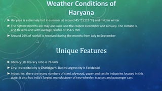 ►Haryana is extremely hot in summer at around 45 °C (113 °F) and mild in winter
►The hottest months are may and June and the coldest December and January. The climate is
arid to semi-arid with average rainfall of 354.5 mm
►Around 29% of rainfall is received during the months from July to September
►Literacy: its literacy ratio is 76.64%
►City: its capital city is Chandigarh. But its largest city is Faridabad
►Industries: there are many numbers of steel, plywood, paper and textile industries located in this
state. It also has india’s largest manufacturer of two-wheeler, tractors and passenger cars
 