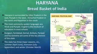 ► Haryana is surrounded by Uttar Pradesh in the
east, Punjab in the west , Himachal Pradesh in
the north and Rajasthan in the south
►The most commonly spoken languages are
Hindi and Punjabi. English is the medium of
education in most schools
►Gurgaon, Faridabad, Karnal, Ambala, Panipat
and Kurukshetra are some of the key districts
of the state
►The state has three major seasons, viz.,
summer (April June), monsoon (July-
September) and winter (October March)
 