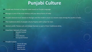 ► Punjab was formed as linguistic state based on Punjabi language.
► Bhangra is one of the most famous and joys dance forms of India.
► Punjabi classical music based on bhangra and the modern music is a recent craze among the youths in India.
► The traditional attire of people is Kurta-Pyjama with turban for men.
► Women prefer Patiala suits and Salwar-Kameez as part of their traditional attire.
► Important festivals of Punjab:
► Baisakhi Festival
► Lohri
► Holla Mohalla
► Gurupurab Festival
► Punjabi Cuisine:
► Sarson da saag
► Makki di roti
► Basmati rice
► Aloo Paratha
 