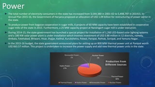 Power
► The total number of electricity consumers in the state has increased from 3,544,380 in 2001-02 to 5,498,797 in 201415. In
Annual Plan 2015-16, the Government of Haryana proposed an allocation of US$ 1.09 billion for restructuring of power sector in
the state.
► To produce power from bagasse cooperation in sugar mills, 6 projects of 60 MW capacity have been established in cooperative
sugar mills of the state in 2015. Furthermore, a 25 MW capacity project at Naraingarh sugar mill is under execution.
► During 2014-15, the state government has launched a special project for installation of 1,260 LED-based solar lighting systems
and a 180 KW solar power plant is under installation which involves investment of US$ 0.88 million in 12 districts, namely,
Ambala, Fatehabad, Bhiwani, Hisar, Jhajjar, Kaithal, Kurukshetra, Palwal, Panipat, Rohtak, Sonipat, and Yamuna Nagar.
► In the 2015-16 budget, the state government announced plans for setting up an 800 MW thermal power unit at Panipat worth
US$ 663.57 million. This project is undertaken to increase the power supply and add new thermal power units in the state.
Thermal Power
80%
Hydro Power
17%
Renewable Power
2%
Nuclear Power
1%
Production From
Different Sources
Thermal Power Hydro Power Renewable Power Nuclear Power
 