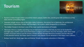• Tourism in Indian Punjab centers around the historic palaces, battle sites, and the great Sikh architecture of the
state and the surrounding region.
• Examples include various sites of the Indus Valley Civilization, the ancient fort of Bathinda, the architectural
monuments of Kapurthala, Patiala, and Chandigarh, the modern capital designed by Le Corbusier.
• The Golden Temple in Amritsar is one of the major tourist destinations of Punjab].
• Moreover, there is a rapidly expanding array of international hotels in the holy city that can be booked for
overnight stays. Another main tourist destination is religious and historic city of Sri Anandpur Sahib where large
number of tourists come to see the Virasat-e-Khalsa (Khalsa Heritage Memorial Complex) and also take part
in Hola Mohalla festival. Kila Raipur Sports Festival is also popular tourist attraction in Kila Raipur near Ludhiana.
• Shahpur kandi fort, Ranjit sagar lake and Muktsar Temple also popular attractions in Pathankot
 