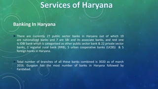 Banking In Haryana
►There are currently 27 public sector banks in Haryana out of which 19
are nationalised banks and 7 are SBI and its associate banks, and rest one
is IDBI bank which is categorised as other public sector bank & 22 private sector
banks, 1 regional rural bank (RRB), 5 urban cooperative banks (UCBS) & 5
foreign banks in Haryana.
►Total number of branches of all these banks combined is 3020 as of march
2016. Gurgaon has the most number of banks in Haryana followed by
Faridabad.
 