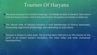 Tourism Of Haryana
►The name Haryana has a distinct meaning – the Abode of God. In Sanskrit, Hari means
God and Ayana is home. And in this land of God, the guests are treated as Gods too!
►The vibrant state of Haryana presents a vivid kaleidoscope of diverse landscapes,
showcasing magnificent archaeology, and celebrating art and culture.
►Haryana is unique in many ways. The land has been referred to as 'the heaven on the
earth' in an ancient Sanskrit inscription. The Indus Valley and Vedic civilizations
flourished here.
 