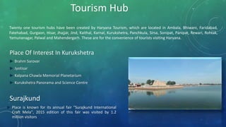 Twenty one tourism hubs have been created by Haryana Tourism, which are located in Ambala, Bhiwani, Faridabad,
Fatehabad, Gurgaon, Hisar, Jhajjar, Jind, Kaithal, Karnal, Kurukshetra, Panchkula, Sirsa, Sonipat, Panipat, Rewari, Rohtak,
Yamunanagar, Palwal and Mahendergarh. These are for the convenience of tourists visiting Haryana.
Tourism Hub
Place Of Interest In Kurukshetra
► Brahm Sarovar
► Jyotisar
► Kalpana Chawla Memorial Planetarium
► Kurukshetra Panorama and Science Centre
► Place is known for its annual fair "Surajkund International
Craft Mela", 2015 edition of this fair was visited by 1.2
million visitors
Surajkund
 