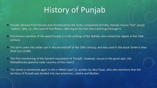 History of Punjab
► Punjab, derived from Persian and introduced by the Turkic conquerors of India, literally means "five" (panj)
"waters" (āb), i.e., the Land of Five Rivers, referring to the five rivers which go through it.
► First known mention of the word Punjab is in the writings of Ibn Batūtā, who visited the region in the 14th
century.
► The term came into wider use in the second half of the 16th century, and was used in the book Tarikh-e-Sher
Shah Suri (1580)
► The first mentioning of the Sanskrit equivalent of 'Punjab', however, occurs in the great epic, the
Mahabharata (pancha-nada 'country of five rivers')
► The name is mentioned again in Ain-e-Akbari (part 1), written by Abul Fazal, who also mentions that the
territory of Punjab was divided into two provinces, Lahore and Multan.
 