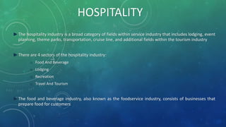 ►The hospitality industry is a broad category of fields within service industry that includes lodging, event
planning, theme parks, transportation, cruise line, and additional fields within the tourism industry
►There are 4 sectors of the hospitality industry:
o Food And Beverage
o Lodging
o Recreation
o Travel And Tourism
►The food and beverage industry, also known as the foodservice industry, consists of businesses that
prepare food for customers
HOSPITALITY
 