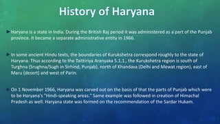 ►Haryana is a state in India. During the British Raj period it was administered as a part of the Punjab
province. It became a separate administrative entity in 1966.
►In some ancient Hindu texts, the boundaries of Kurukshetra correspond roughly to the state of
Haryana. Thus according to the Taittiriya Aranyaka 5.1.1., the Kurukshetra region is south of
Turghna (Srughna/Sugh in Sirhind, Punjab), north of Khandava (Delhi and Mewat region), east of
Maru (desert) and west of Parin.
►On 1 November 1966, Haryana was carved out on the basis of that the parts of Punjab which were
to be Haryana's "Hindi-speaking areas." Same example was followed in creation of Himachal
Pradesh as well. Haryana state was formed on the recommendation of the Sardar Hukam.
 