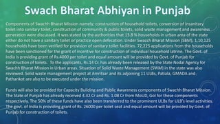Components of Swachh Bharat Mission namely; construction of household toilets, conversion of insanitary
toilet into sanitary toilet, construction of community & public toilets, solid waste management and awareness
generation were discussed. It was stated by the authorities that 13.8 % households in urban area of the state
either do not have a sanitary toilet or practice open defecation. Under Swacch Bharat Mission (SBM), 1,10,125
households have been verified for provision of sanitary toilet facilities. 72,225 applications from the households
have been sanctioned for the grant of incentive for construction of individual household latrine. The Govt. of
India is providing grant of Rs.4000 per toilet and equal amount will be provided by Govt. of Punjab for
construction of toilets. To the applicants, Rs.14 Cr. has already been released by the State Nodal Agency for
Swachh Bharat Mission in Urban areas. Situation of Solid Waste Management (SWM) in the state was also
reviewed. Solid waste management project at Amritsar and its adjoining 11 ULBs, Patiala, GMADA and
Pathankot are also to be executed under the mission.
Funds will also be provided for Capacity Building and Public Awareness components of Swachh Bharat Mission.
The State of Punjab has already received 4.32 Cr and Rs. 1.08 Cr from MoUD, GoI for these components
respectively. The 50% of these funds have also been transferred to the prominent ULBs for ULB’s level activities.
The govt. of India is providing grant of Rs. 26000 per toilet seat and equal amount will be provided by Govt. of
Punjab for construction of toilets.
 