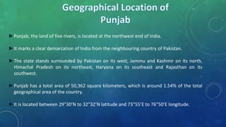 ►Punjab, the land of five rivers, is located at the northwest end of India.
►It marks a clear demarcation of India from the neighbouring country of Pakistan.
►The state stands surrounded by Pakistan on its west, Jammu and Kashmir on its north,
Himachal Pradesh on its northeast, Haryana on its southeast and Rajasthan on its
southwest.
►Punjab has a total area of 50,362 square kilometers, which is around 1.54% of the total
geographical area of the country.
►It is located between 29"30’N to 32"32’N latitude and 73"55’E to 76"50’E longitude.
 