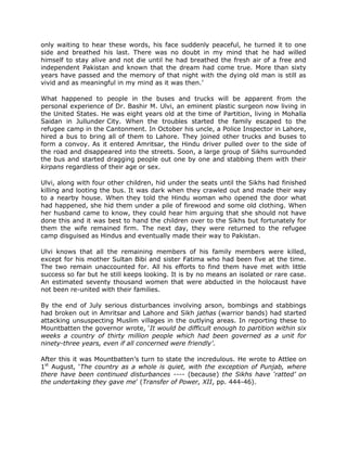 only waiting to hear these words, his face suddenly peaceful, he turned it to one
side and breathed his last. There was no doubt in my mind that he had willed
himself to stay alive and not die until he had breathed the fresh air of a free and
independent Pakistan and known that the dream had come true. More than sixty
years have passed and the memory of that night with the dying old man is still as
vivid and as meaningful in my mind as it was then.‟
What happened to people in the buses and trucks will be apparent from the
personal experience of Dr. Bashir M. Ulvi, an eminent plastic surgeon now living in
the United States. He was eight years old at the time of Partition, living in Mohalla
Saidan in Jullunder City. When the troubles started the family escaped to the
refugee camp in the Cantonment. In October his uncle, a Police Inspector in Lahore,
hired a bus to bring all of them to Lahore. They joined other trucks and buses to
form a convoy. As it entered Amritsar, the Hindu driver pulled over to the side of
the road and disappeared into the streets. Soon, a large group of Sikhs surrounded
the bus and started dragging people out one by one and stabbing them with their
kirpans regardless of their age or sex.
Ulvi, along with four other children, hid under the seats until the Sikhs had finished
killing and looting the bus. It was dark when they crawled out and made their way
to a nearby house. When they told the Hindu woman who opened the door what
had happened, she hid them under a pile of firewood and some old clothing. When
her husband came to know, they could hear him arguing that she should not have
done this and it was best to hand the children over to the Sikhs but fortunately for
them the wife remained firm. The next day, they were returned to the refugee
camp disguised as Hindus and eventually made their way to Pakistan.
Ulvi knows that all the remaining members of his family members were killed,
except for his mother Sultan Bibi and sister Fatima who had been five at the time.
The two remain unaccounted for. All his efforts to find them have met with little
success so far but he still keeps looking. It is by no means an isolated or rare case.
An estimated seventy thousand women that were abducted in the holocaust have
not been re-united with their families.
By the end of July serious disturbances involving arson, bombings and stabbings
had broken out in Amritsar and Lahore and Sikh jathas (warrior bands) had started
attacking unsuspecting Muslim villages in the outlying areas. In reporting these to
Mountbatten the governor wrote, „It would be difficult enough to partition within six
weeks a country of thirty million people which had been governed as a unit for
ninety-three years, even if all concerned were friendly’.
After this it was Mountbatten‟s turn to state the incredulous. He wrote to Attlee on
1st August, „The country as a whole is quiet, with the exception of Punjab, where
there have been continued disturbances ---- (because) the Sikhs have ‘ratted’ on
the undertaking they gave me‟ (Transfer of Power, XII, pp. 444-46).

 
