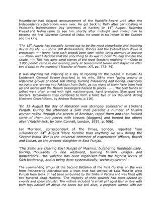 Mountbatten had delayed announcement of the Radcliffe Award until after the
Independence celebrations were over. He got back to Delhi after participating in
Pakistan‟s Independence Day ceremony at Karachi on 14th August. Rajendra
Prasad and Nehru came to see him shortly after midnight and invited him to
become the first Governor General of India. He wrote in his report to the Cabinet
and the king:
„The 15th August has certainly turned out to be the most remarkable and inspiring
day of my life. ---- some 500 Ambassadors, Princes and the Cabinet then drove in
procession ---- Never have such crowds been seen within living memory of anyone
---- Nehru and I decided that the only thing to do was to hoist the flag and fire the
salute. ---- This was done amid scenes of the most fantastic rejoicing ---- Close to
3,000 people came to our evening party at Government House and stayed till after
two o’clock in the morning‟ (Transfer of Power, XII, pp. 773- 74).
It was anything but inspiring or a day of rejoicing for the people in Punjab. As
Lieutenant General Savory described to his wife, Sikhs were „going around in
organized groups of about 500 strong, burning massacring and looting. Practically
no trains are running into Pakistan from Delhi, as too many of them have been held
up and looted and the Muslim passengers hacked to pieces ----‟. The Sikh bands or
jathas were often armed with light machine-guns, hand grenades, Sten guns and
mortars. Occasionally they combined to form a force five or six thousand strong
(Eminent Churchillians, by Andrew Roberts, p.116).

„On 15 August the day of liberation was strangely celebrated in (Indian)
Punjab. During the afternoon a Sikh mob paraded a number of Muslim
women naked through the streets of Amritsar, raped them and then hacked
some of them into pieces with kirpans (daggers) and burned the others
alive’ (Autchinleck, by John Connell, London, 1959, p. 906).
Ian Morrison, correspondent of The Times, London, reported from
Jullunder on 24th August ‘More horrible than anything we saw during the
Second World War is the universal comment of experienced officers, British
and Indian, on the present slaughter in East Punjab.
„The Sikhs are clearing East Punjab of Muslims, butchering hundreds daily,
forcing thousands to flee westward, burning Muslim villages and
homesteads. This violence has been organised from the highest levels of
Sikh leadership, and is being done systematically, sector by sector.‟
The commanding officer of the Second Battalion of the First Gurkhas on the way
from Peshawar to Allahabad saw a train that had arrived at Lala Musa in West
Punjab from India. It had been ambushed by the Sikhs in Patiala and was filled with
two hundred dead Muslims. „The majority of their wounds had been caused by
swords and spear thrusts‟. The victims included „a small girl aged four or five with
both legs hacked off above the knees but still alive; a pregnant woman with her

 
