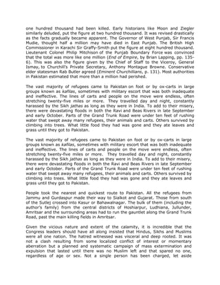 one hundred thousand had been killed. Early historians like Moon and Ziegler
similarly deluded, put the figure at two hundred thousand. It was revised drastically
as the facts gradually became apparent. The Governor of West Punjab, Sir Francis
Mudie, thought half a million may have died in East Punjab. The British High
Commissioner in Karachi Sir Graffy-Smith put the figure at eight hundred thousand.
Lieutenant Colonel Philip Mitchison of the Punjab Boundary Force was convinced
that the total was more like one million (End of Empire, by Brian Lapping, pp. 1356). This was also the figure given by the Chief of Staff to the Viceroy, General
Ismay, to Churchill‟s Private Secretary, Anthony Montague Browne. Conservative
elder statesman Rab Butler agreed (Eminent Churchillians, p. 131). Most authorities
in Pakistan estimated that more than a million had perished.
The vast majority of refugees came to Pakistan on foot or by ox-carts in large
groups known as kafilas, sometimes with military escort that was both inadequate
and ineffective. The lines of carts and people on the move were endless, often
stretching twenty-five miles or more. They travelled day and night, constantly
harassed by the Sikh jathas as long as they were in India. To add to their misery,
there were devastating floods in both the Ravi and Beas Rivers in late September
and early October. Parts of the Grand Trunk Road were under ten feet of rushing
water that swept away many refugees, their animals and carts. Others survived by
climbing into trees. What little food they had was gone and they ate leaves and
grass until they got to Pakistan.
The vast majority of refugees came to Pakistan on foot or by ox-carts in large
groups known as kafilas, sometimes with military escort that was both inadequate
and ineffective. The lines of carts and people on the move were endless, often
stretching twenty-five miles or more. They travelled day and night, constantly
harassed by the Sikh jathas as long as they were in India. To add to their misery,
there were devastating floods in both the Ravi and Beas Rivers in late September
and early October. Parts of the Grand Trunk Road were under ten feet of rushing
water that swept away many refugees, their animals and carts. Others survived by
climbing into trees. What little food they had was gone and they ate leaves and
grass until they got to Pakistan.
People took the nearest and quickest route to Pakistan. All the refugees from
Jammu and Gurdaspur made their way to Sialkot and Gujarat. Those from south
of the Sutlej crossed into Kasur or Bahawalnagar. The bulk of them (including the
author‟s family) from the central districts of Hoshiarpur, Ludhiana, Jullunder,
Amritsar and the surrounding areas had to run the gauntlet along the Grand Trunk
Road, past the main killing fields in Amritsar.
Given the vicious nature and extent of the calamity, it is incredible that the
Congress leaders should have all along insisted that Hindus, Sikhs and Muslims
were all one nation. The hatred witnessed was visceral and deep rooted. It was
not a clash resulting from some localized conflict of interest or momentary
aberration but a planned and systematic campaign of mass extermination and
expulsion that lasted until there was no Muslim left and that spared no one,
regardless of age or sex. Not a single person has been charged, let aside

 
