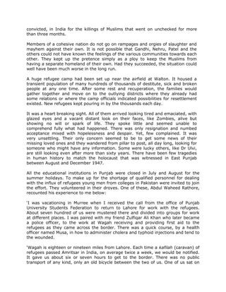 convicted, in India for the killings of Muslims that went on unchecked for more
than three months.
Members of a cohesive nation do not go on rampages and orgies of slaughter and
mayhem against their own. It is not possible that Gandhi, Nehru, Patel and the
others could not have known the feelings of the various communities towards each
other. They kept up the pretence simply as a ploy to keep the Muslims from
having a separate homeland of their own. Had they succeeded, the situation could
well have been much worse in the long run.
A huge refugee camp had been set up near the airfield at Walton. It housed a
transient population of many hundreds of thousands of destitute, sick and broken
people at any one time. After some rest and recuperation, the families would
gather together and move on to the outlying districts where they already had
some relations or where the camp officials indicated possibilities for resettlement
existed. New refugees kept pouring in by the thousands each day.
It was a heart breaking sight. All of them arrived looking tired and emaciated, with
glazed eyes and a vacant distant look on their faces, like Zombies, alive but
showing no will or spark of life. They spoke little and seemed unable to
comprehend fully what had happened. There was only resignation and numbed
acceptance mixed with hopelessness and despair. Yet, few complained. It was
very unsettling. Their only concern seemed to be to get some news of their
missing loved ones and they wandered from pillar to post, all day long, looking for
someone who might have any information. Some were lucky others, like Dr Ulvi,
are still looking even after more than sixty years. There have been few tragedies
in human history to match the holocaust that was witnessed in East Punjab
between August and December 1947.
All the educational institutions in Punjab were closed in July and August for the
summer holidays. To make up for the shortage of qualified personnel for dealing
with the influx of refugees young men from colleges in Pakistan were invited to join
the effort. They volunteered in their droves. One of these, Abdul Waheed Rathore,
recounted his experience to me below:
„I was vacationing in Murree when I received the call from the office of Punjab
University Students Federation to return to Lahore for work with the refugees.
About seven hundred of us were mustered there and divided into groups for work
at different places. I was paired with my friend Zulfiqar Ali Khan who later became
a police officer, to the work at Wagah receiving and providing first aid to the
refugees as they came across the border. There was a quick course, by a health
officer named Musa, in how to administer cholera and typhoid injections and tend to
the wounded.
„Wagah is eighteen or nineteen miles from Lahore. Each time a kafilah (caravan) of
refugees passed Amritsar in India, on average twice a week, we would be notified.
It gave us about six or seven hours to get to the border. There was no public
transport of any kind, only an old bicycle between the two of us. One of us sat on

 