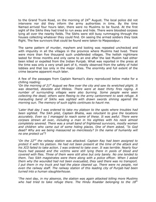 to the Grand Trunk Road, on the morning of 24th August. The local police did not
intervene nor did they inform the army authorities in time. By the time
Namazi arrived four hours later, there were no Muslims to be found. At the first
sight of the Sikhs they had tried to run away and hide. There were bloodied corpses
lying all over the nearby fields. The Sikhs were still busy rummaging through the
houses collecting whatever they could find. On seeing the armed soldiers they took
flight. The few survivors that could be found were taken to Maqsoodpur.
The same pattern of murder, mayhem and looting was repeated unchecked and
with impunity in all the villages in the province where Muslims had lived. There
were more than five thousand such undefended villages. The hellish nightmare
lasted for three months and only came to an end after the last Muslim had either
been killed or expelled from the Indian Punjab. What was reported in the press at
the time was only a very small part of it, mostly observed from the safety of hotel
lobbies and that too only in the major cities. The enormity and full extent of the
crime became apparent much later.
A few of the passages from Captain Namazi‟s diary reproduced below make for a
chilling reading:
„On the morning of 21st August we flew over the city and saw its wretched plight. It
was deserted, desolate and lifeless. There were at least thirty fires raging. A
number of surrounding villages were also burning. Some people were seen
collecting the dead; others were fleeing to the army cantonment to seek refuge. A
marauding band of Sikhs was sighted with drawn swords shining against the
morning sun. The memory of such sights continues to haunt me.
„Later that day I was ordered to take my platoon to the spots where troubles had
been sighted. The Sikh pilot, Captain Bhatia, was reluctant to give the locations
accurately. Even so I managed to reach some of these. It was awful. There were
corpses strewn all over, including a man in his eighties with his neck almost
completely severed. There was a small band of frightened survivors, mostly women
and children who came out of some hiding places. One of them asked, “Is God
dead? Why are we being massacred so mercilessly? In the name of humanity will
no one protect us”?
„On the 22nd the railway station was attacked. Captain Ray had been assigned to
protect it with his platoon. He had not been present at the time of the attack and
his JCO failed to take action. I was ordered to take over. It was terrible. Nearly four
hours had passed and the victims were still lying there in pools of blood and
covered with flies. Three of them were still alive but only barely. No one tended to
them. Two Sikh magistrates were there along with a police officer. When I asked
them why the wounded had not been evacuated, they said there was no transport.
I put them in my truck and had the place cleaned up. There were no people, not
even the railway staff. The railway station of this leading city of Punjab had been
turned into a human slaughterhouse.
„The next day, in my absence, the station was again attacked killing more Muslims
who had tried to take refuge there. The Hindu Risaldar belonging to the 18th

 