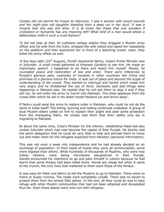 Cavalry did not permit his troops to intervene. I saw a woman with sword wounds
and her eight-year old daughter bleeding from a deep cut in her skull. It was a
miracle that she was still alive. It is at times like these that one wonders if
civilization or humanity has any meaning left? What kind of a man would attack a
defenceless child in such a cruel fashion?
„It did not stop at that. At Ludhiana railway station they dragged a Muslim army
officer and his wife from the train, stripped the wife naked and raped her repeatedly
on the platform and then butchered her in front of a watching crowd. Later, they
killed the army officer as well.
„A few days later (24th August), Pundit Jawaharlal Nehru, India’s Prime Minister was
in Jullunder. A small crowd gathered at Empress Gardens to see him. He made an
impromptu speech. I happened to be there and heard him myself. Mostly, he
counseled peace and restoration of law and order. There were references to
Punjab’s glorious past, examples of troubles in other countries like China and
promises of a glorious future for India. It was out of place and beyond the scope of
understanding of the crowd. They started to interrupt and heckle which made him
very angry and he threatened the use of force. Someone said bad things were
happening in Pakistan also. He replied that he will ask them to stop it and if they
did not, he will order the army to march into Pakistan. This drew applause from the
crowd after which he sat in his latest model Packard car and drove away‟.
If Nehru could send the army to restore order in Pakistan, why could he not do the
same in India itself? The killing, burning and looting continued unabated. A group of
local Muslim elders called on him to explain their plight and seek some protection
from the marauding Sikhs. He simply told them that their safety only lay in
migrating to Pakistan.
At about the same time, India‟s Minister for the Interior, Vallabhbhai Patel had also
visited Jullunder which had now become the capital of East Punjab. He bluntly told
the same delegation that he could do very little to help and advised them to move
out and make room for the refugees expected from Pakistan (personal information).
This was not even a week into independence and he had already decided on an
exchange of population. In their heart of hearts they were all communalists, some
more bigoted than others. While hundreds of thousands of Muslims, who were now
Indian citizens, were being mercilessly slaughtered in East Punjab,
Gandhi announced his intentions to go and park himself in Lahore because he had
learnt that some Hindus had been killed there. Words are cheap but when it came
to the crunch, the only lives that mattered to them were those of the Hindus.
It was easy for Patel and Nehru to tell the Muslims to go to Pakistan. There were no
trains or buses running. The roads were completely unsafe. There was no escort to
protect them from the armed Sikh jathas. In the end, all they could do was to take
refuge with other Muslim communities that had not been attacked and devastated
thus far. Soon these places were over-run with refugees.

 