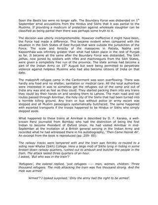 Soon the Bastis too were no longer safe. The Boundary Force was disbanded on 1st
September amid accusations from the Hindus and Sikhs that it was partial to the
Muslims. If providing a modicum of protection against wholesale slaughter can be
classified as being partial then there was perhaps some truth to it.
The decision was utterly incomprehensible. However ineffective it might have been,
the Force had made a difference. This became evident when compared with the
situation in the Sikh States of East Punjab that were outside the jurisdiction of the
Force. The scale and ferocity of the massacres in Patiala, Nabha and
Kapoorthala was infinitely greater than what had taken place in the rest of Punjab
so far. It became all the same after the Boundary Force was disbanded. The Sikh
jathas, now joined by soldiers with rifles and machineguns from the Sikh States,
were given a completely free run of the province. The state armies had become a
part of the Indian Army on 15th August but were being permitted to perpetrate
violence against helpless Muslims who had also become citizens of India on that
date.
The makeshift refugee camp in the Cantonment was soon overflowing. There was
hardly any food and no shelter, sanitation or medical care. All the local authorities
were interested in was to somehow get the refugees out of the camp and out of
India any way and as fast as they could. They started packing them into any trains
they could lay their hands on and sending them to Lahore. The main road and rail
routes passed through Amritsar, the holy city of the Sikhs that had been turned into
a horrible killing ground. Any train or bus without police or army escort was
stopped and all Muslim passengers systematically butchered. The same happened
with escorted transports if the troops happened to be Hindus or Sikhs who simply
stepped aside.
What happened to these trains at Amritsar is described by D. F. Karaka, a wellknown Parsi journalist from Bombay who had the distinction of being the first
Indian to become President of Oxford Union. He had visited Amritsar in midSeptember at the invitation of a British general serving in the Indian Army and
recorded what he had witnessed there in his autobiography, „Then Came Hazrat Ali‟.
An excerpt from the book is reproduced (pp. 259- 60):
The railway tracks were tampered with and the train was forcibly re-routed to a
siding near Khalsa (Sikh) College. Here a large mob of Sikhs lying in hiding in some
broken-down railway quarters, rushed out to ambush and butcher the people in the
train. The attack lasted three quarters of an hour.
I asked, ‘But who was in the train’?
‘Refugees’, the colonel replied, ‘just refugees ---- men, women, children. Three
thousand refugees. The mob attacking the train was five thousand strong. And the
mob was armed’
‘Armed’? I looked surprised.’ Only the army had the right to be armed’.

 