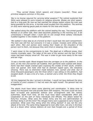 ‘They carried bhalas (short spears) and kirpans (swords)‟. These were
primitive weapons common in this area.
‘But is no license required for carrying lethal weapons’? The colonel explained that
Sikhs were allowed to carry kirpans on religious grounds. Bhalas are short spears,
tied to a long pole.‘By now we had reached the railway station where the train was
being guarded by the army. A horrible smell exuded from the platform. The sentries
on duty were wearing gauze pads as masks for the nose and mouth.
‘We walked along the platform with the colonel leading the way. Two armed guards
flanked us on either side, their steel bayonets glistening in the morning sun. A bit
unnecessary I thought when I could see no one except three solitary individuals
huddled together in the middle of the platform.
‘We walked in slow step as at a funeral so that I could look into each compartment.
The train was still full, but everyone in it was a corpse. Corpses were sitting close
each other. Men and women were resting their heads on the shoulders of the
person next to them, not because they were tired or sleeping; they were dead.
‘I went closer to the compartments to look. The dead sat in different poses, their
mouths invariably open. The lobes of the ears of the women and the tips of their
noses had been sharply sliced off. This was in order to get more easily to the nose
and ear rings.
‘It was a horrible sight. Blood dripped from the carriages on to the platform. In the
train, as the men and women sat huddled, their garments were soaked with blood.
Some had their heads cracked open exposing the insides of their skulls. Children
were not spared. One male child had its stomach ripped open; the intestines
showing. There was no distinction made between man, woman and child. Out of
three thousand passengers only the three whom I saw sitting on the platform, had
escaped death. It was a trio of a man, a woman and a child, the three they forgot
to kill.
‘All this happened the day I arrived in Amritsar. I would not have believed the story
of trainful of erect corpses if I had not seen the sight myself. The general had not
exaggerated.‟
The attack must have taken some planning and coordination. It takes time to
collect five thousand men and provide them with weapons. The train could not have
been re-routed and positioned without prior arrangement with the railway
authorities. Apart from time, all this must have taken considerable effort and
cooperation on the part of many individuals and officials. The attack lasted for
forty-five minutes. What were the Indian Army and the civil administration of
Amritsar doing in all this time? The refugee trains were supposed to carry troops for
protection. What were they doing when the killing started? It was not the only
attack of its kind. The same thing happened to train after train, not only in Amritsar
but at a dozen other railway stations all over East Punjab over a period of three

 