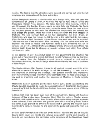 months. The fact is that the atrocities were planned and carried out with the full
knowledge and cooperation of the local authorities.
William Dalrymple recounts a conversation with Khwaja Bilal, who had been the
stationmaster of Lahore in 1947, in his book The Age of Kali: Indian Travels and
Encounters (Harper Press, London). The latter told him: „One morning, I think it
was 30 August, the Bombay Express came in from Delhi via Bhatinda. We found
dead bodies in the lavatories, on the seats, under the seats. There had been around
two thousand people on this train. We checked the whole train, but nobody was
alive except one person. There had been a massacre when the train stopped at
Bhatinda. The sole survivor told us he had approached the train driver, an
Englishman, who gave him refuge. He hid the man in the water tank by the engine.
When the Sikhs arrived they could not see him so they went away and he survived.
Only one man out of two thousand. After that every train that came from India was
attacked. We used to receive one hundred trains a day. Everyone was full of
corpses‟ (pp. 344-5). All train traffic was stopped shortly afterwards since these had
become death traps due to absence of security arising most often from official
connivance in India.
In the absence of any meaningful action by the government the situation had
grown out of hand in all the central districts of the old Punjab province by this time.
This is evident from the following excerpt from a personal account entitled
Becoming a Pakistani, by Maruf Khwaja whose Muslim family had lived in Ludhiana
in East Punjab.
„The Hindu militants (Jan Sangh), trained in all kinds of combat, went into action
when the movement for Pakistan began to look like succeeding. I‟d seen them in
the compound on evenings and Sundays. Their parades weren‟t very impressive;
they made frightful noises with their gatka (combat) drills. All local units played a
key part in organising and leading the slaughter of Muslims in Hindu-majority
areas.
„Meanwhile, back in Ludhiana (in the latter half of July), Dada (grandfather) and
Chacha (uncle) struggled to reach the ancestral home in Gulchaman Gali hoping,
praying they‟d find the family still there. Instead they came upon a scene of bloody
devastation.
„A Hindu-Sikh mob had taken over most of the gali (street). Bodies with heads or
limbs cut off lay at doorsteps. Congealed blood filled the gutters. Chacha, young,
well-built, and a good wrestler, leapt forward when a gun-toting stranger appeared
at the doorstep of our old home. The gunshot went off as Chacha grabbed hold of
the barrel. Slugs pierced his arm but he succeeded in yanking the weapon out of
the intruder‟s hand. In minutes he and others in the party had beaten the man to a
pulp.
„By now other intruders had come out of the houses. Towards the end of the gali,
Dada‟s party could see friends and relative desperately waving and shouting at
them to join them behind the barricades in the compound of the Naulakhas‟ haveli

 