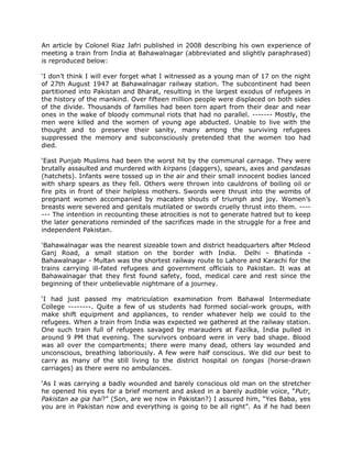 An article by Colonel Riaz Jafri published in 2008 describing his own experience of
meeting a train from India at Bahawalnagar (abbreviated and slightly paraphrased)
is reproduced below:
„I don‟t think I will ever forget what I witnessed as a young man of 17 on the night
of 27th August 1947 at Bahawalnagar railway station. The subcontinent had been
partitioned into Pakistan and Bharat, resulting in the largest exodus of refugees in
the history of the mankind. Over fifteen million people were displaced on both sides
of the divide. Thousands of families had been torn apart from their dear and near
ones in the wake of bloody communal riots that had no parallel. ------- Mostly, the
men were killed and the women of young age abducted. Unable to live with the
thought and to preserve their sanity, many among the surviving refugees
suppressed the memory and subconsciously pretended that the women too had
died.
„East Punjab Muslims had been the worst hit by the communal carnage. They were
brutally assaulted and murdered with kirpans (daggers), spears, axes and gandasas
(hatchets). Infants were tossed up in the air and their small innocent bodies lanced
with sharp spears as they fell. Others were thrown into cauldrons of boiling oil or
fire pits in front of their helpless mothers. Swords were thrust into the wombs of
pregnant women accompanied by macabre shouts of triumph and joy. Women‟s
breasts were severed and genitals mutilated or swords cruelly thrust into them. ------ The intention in recounting these atrocities is not to generate hatred but to keep
the later generations reminded of the sacrifices made in the struggle for a free and
independent Pakistan.
„Bahawalnagar was the nearest sizeable town and district headquarters after Mcleod
Ganj Road, a small station on the border with India. Delhi - Bhatinda Bahawalnagar - Multan was the shortest railway route to Lahore and Karachi for the
trains carrying ill-fated refugees and government officials to Pakistan. It was at
Bahawalnagar that they first found safety, food, medical care and rest since the
beginning of their unbelievable nightmare of a journey.
„I had just passed my matriculation examination from Bahawal Intermediate
College --------. Quite a few of us students had formed social-work groups, with
make shift equipment and appliances, to render whatever help we could to the
refugees. When a train from India was expected we gathered at the railway station.
One such train full of refugees savaged by marauders at Fazilka, India pulled in
around 9 PM that evening. The survivors onboard were in very bad shape. Blood
was all over the compartments; there were many dead, others lay wounded and
unconscious, breathing laboriously. A few were half conscious. We did our best to
carry as many of the still living to the district hospital on tongas (horse-drawn
carriages) as there were no ambulances.
„As I was carrying a badly wounded and barely conscious old man on the stretcher
he opened his eyes for a brief moment and asked in a barely audible voice, “Putr,
Pakistan aa gia hai?” (Son, are we now in Pakistan?) I assured him, “Yes Baba, yes
you are in Pakistan now and everything is going to be all right”. As if he had been

 