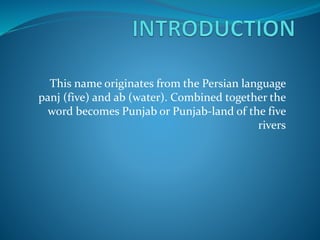 This name originates from the Persian language
panj (five) and ab (water). Combined together the
word becomes Punjab or Punjab-land of the five
rivers
 