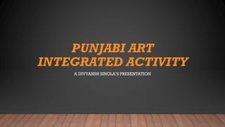 PUNJABI ART
INTEGRATED ACTIVITY
A DIVYANSH SINGLA’S PRESENTATION
 