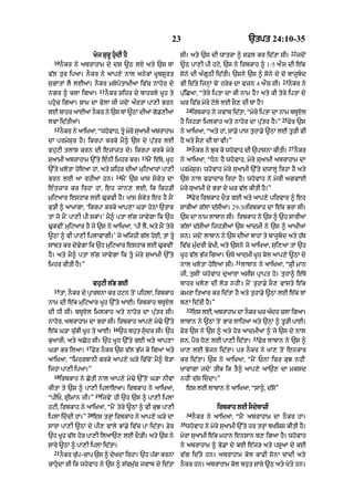 23                                    `tpt 24:10-35
                                                                                                                           22
                       Koj SurU hudI hY                            sI= aty `s dI wAtrA ^ sFl kr id|tA sI=                      jdoN
  10
       nOkr ny abrAhAm dy ds ~Q lX aty `s TM                        ~Q pA,I pI hqy< `s ny irbkAh ^ 1 /5 aØNs dI e|k
v|l tur ipaA= nOkr ny aAp,y nAl anykM KUbsUrt                       sony dI a»gUQI id|tI= `sny `s ^ sony dy do bAjUbd
                                                                                                                     23
sugAtM lY lEaM= nOkr msopotAmIaA iv|c nAhor dy                      vI id|ty ijnHM coN hryk dA vzn 4 aØNs sI=             nOkr ny
                          11
ngr ^ clA igaA=                nOkr Sihr dy bAhrly KUh ty           pu|iCaA< “tyry iptA dA kI nAm hY? aty kI tyry iptA dy
phuc igaA= SAm dA vylA sI jdoN aØrtM pA,I Brn                      Gr iv|c myry qoly lE sO, dI TM hY?
                                                                         24
lE bAhr aAEaM nkr ny `s TM ~QM dIaM g.,IaM
               O                     o                                        irbkAh ny jvAb id|tA< “myry iptA dA nAm bTUXl
                                                                                                                     25
lvA id|tIaM=                                                        hY ijh/A imlkAh aty nAhor dA pu|tr hY=”               Fyr `s
  12
       nOkr ny aAiKaA< “whovAh< tU myry suaAmI abrAhAm             ny aAiKaA< “aty hM< sA.y pAs tuhA.y ~QM lE tU/I vI
dA prmySur hY= ikrpA krky mY^ `s dy pu|tr lE                        hY aty sO, dI TM vI=”
                                                                         26                                               27
vhuqI tlAS krn dI ejAzt dy= ikrpA krky myry                                   nOkr ny Juk ky whovAh dI `pAsnA kItI=            nOkr
                                               13
suaAmI abrAhAm `%ty e»nI imhr kr=                   mYN e|Ty< KUh   ny aAiKaA< “Dn hY whovAh< myry suaAmI abrAhAm dA
`%ty KlotA hoeaA hM< aty Sihr dIaM muiqaArM pA,I                    prmySur= whovAh myry suaAmI `%ty dwAlU irhA hY aty
                                   14
Brn lE aA rhIaM hn=                     mYN `s KAs skyt dA         `s nAl vFAdAr irhA hY= whovAh ny myrI agvAE
e»tzAr kr irhA hM< eh jAn, lE< ik ikh/I                             myry suaAmI dy BrA dy Gr v|l kItI hY=”
                                                                         28
muiqaAr eshAk lE >ukvI hY= KAs skyt eh hY mYN                                Fyr irbkAh dO/ gE aty aAp,y pirvAr ^ eh
ku/I ^ aAKMgA< ‘ikrpA krky aAp,A G/A hyQM `tAr                      sArIaM g|lM d|sIaM= 29-30irbkAh dA e|k BrA sI=
tM jo mYN pA,I pI skM=’ mY^ ptA l|g jAvygA ik `h                    `s dA nAm lAbAn sI= irbkAh ny `s ^ `h sArI@
>ukvIN muiqaAr hY jy `s ny aAiKaA< ‘pI lY< aty mYN tyry             g|lM d|sIaM ijh/IaM `s aAdmI ny `s ^ aAKIaM
~QM ^ vI pA,I iplAvMgI=’ jy aijhI g|l hoE< tM tU                   sn= jdoN lAbAn ny `s dIaM bAhM ty bAjUbd aty h|T
sAbt kr dyvygA ik `h muiqaAr eshAk lE >ukvIN                        iv|c mu»drI vyKI< aty `sny jo aAiKaA< sui,aA tM `h
hY= aty mY^ ptA l|g jAvygA ik tU myry suaAmI `%ty                  KUh v|l B|j igaA= PTy aAdmI KUh kol aAp,y ~QM dy
                                                                                               31
imhr kItI hY=”                                                      nAl KlotA hoe! sI=              lAbAn ny aAiKaA< “SRI mAn
                                                                    jI< tusIN whovAh duaArA asIs pRApt ho= tuhA^ e|Ty
                       vhuqI l|B gE                                 bAhr Klo, dI lo/ nhIN= mYN tuhA.y sO, vAsty e|k
  15
       tM< nOkr dy pRArTnA kr hqn toN pihlM< irbkAh                 kmrA itaAr kr id|tA hY aty tuhA.y ~QM lE e|k TM
nAm dI e|k muiqaAr KUh `%ty aAE= irbkAh bTUXl                       b,A id|tI hY=”
                                                                         32
dI DI sI= bTUXl imlkAh aty nAhor dA pu|tr sI=                                 es lE< abrAhAm dA nkr Gr adr clA igaA=
                                                                                                 O      »
nAhor< abrAhAm dA BrA sI= irbkAh aAp,y mo>y `%ty                    lAbAn ny ~QM toN BAr lAih! aty `nHM ^ tU/I pAE=
                                  16
e|k G/A cu|kI KUh ty aAE=              `h bhut sudr sI= `h         Fyr `s ny `s ^ aty hor !dmI@ ^ jo `s dy nAl
                                                                                                        33
kuaArI; aty aCoh sI= `h KUh `%ty gE aty aAp,A                       sn< pYr Do, lE pA,I id|tA=               Fyr lAbAn ny `s ^
                  17
G/A Br ilaA=           Fyr nOkr `s v|l B|j ky igaA aty              KA, lE Bojn id|tA= pr nOkr ny KA, toN enkAr
aAiKaA< “imhrbAnI krky aAp,y G/y iv|coN mY^ To/A                    kr id|tA= `s ny aAiKaA< “mYN PnA icr kuJ nhIN
ijhA pA,I ipaA=”                                                    KAvMgA jdoN tIk ik tY^ aAp,y aA`, dA mksd
  18
       irbkAh ny CytI nAl aAp,y mo>y `%toN G/A nIvM                 nhIN d|s iddA=”
kItA ty `s ^ pA,I iplAeaA= irbkAh ny aAiKaA<                             es lE lAbAn ny aAiKaA< “sA^< d|so”
                        19
“pIP< SRImAn jI=”            ijvyN hI `h `s ^ pA,I iplA
hqI< irbkAh ny aAiKaA< “mYN tyry ~QM ^ vI kuJ pA,I                                      irbkAh lE sOdybAzI
                  20                                                     34
iplA iddI hM=”        es trHM irbkAh ny aAp,y G/y dA                         nOkr ny aAiKaA< “mYN abrAhAm dA nOkr hM=
                                                                    35
sArA pA,I ~QM dy pI, vAly BM.y iv|c pA id|tA= Fyr                        whovAh ny myry suaAmI `%ty hr trHM bKiSS kItI hY=
`h KUh v|l hor pA,I ilaA`, lE dO/I= aty `s ny                       myrA suaAmI e|k mhAn ensAn b, igaA hY= whovAh
sAry ~QM ^ pA,I iplA id|tA=                                         ny abrAhAm ^ By.M dy kE e|j/ aty pSUaM dy kE
  21
       nkr cp-cAp `s ^ dKdA irhA= `h pkA krnA
        O   |u          y             |                             v|g id|ty hn= abrAhAm kol kAFI sonA cMdI aty
cAhudA sI ik whovAh ny `s ^ s|cmu|c jvAb dy id|tA                  nOkr hn= abrAhAm kol bhut sAry ~Q aty Koty hn=
 