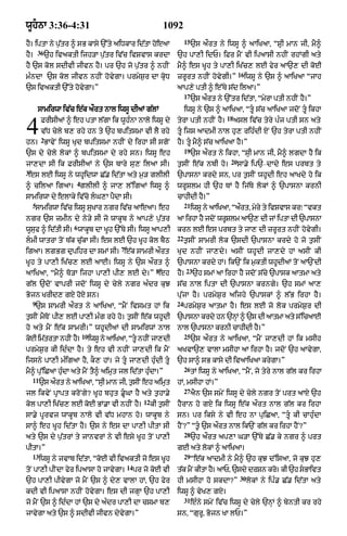 wUhnA 3:36-4:31                                                   1092
                                                                             15
hY= iptA ny p¨|tr ^ sB kAsy `%ty aiDkAr id|tA hoeaA                               `s aØrt ny iwsU ^ aAiKaA< “SRI mAn jI< mY^
        36
hY=          `h ivaktI ijh/A p¨|tr iv|c ivSvAs krdA                     `h pA,I idP= iFr mYN vI ipaAsI nhIN rhMgI aty
hY `s kol sdIvI jIvn hY= pr `h jo p¨|tr ^ nhIN                          mY^ es KUh ty pA,I iK|c, lE fyr aA`, dI koE
                                                                                                     16
m»ndA `s kol jIvn nhIN hovygA= prmyS¨r dA kRoD                          zrUrt nhIN hovygI=”               iwsU ny `s ^ !iKaA “jAh
`s ivaktI `%ty hovygA=”                                                 aAp,y ptI ^ e%Ty s|d ilaA=”
                                                                             17
                                                                                  `s aØrt ny `%tr id|tA< “myrA ptI nhIN hY=”
        sAmirwA iv|c e|k aØrt nAl iwsU dIaM g|lM                             iwsU ny `s ^ aAiKaA< “tU s|c aAiKaA jdoN tU ikhA
                                                                                               18

4        FrIsIaM ^ eh ptA l|gA ik wUh»nA nAlo iwsU dy
         v|D cyly b, rhy hn ty `h bpitsmA vI lY rhy
         2
hn= BAvyN iwsU Kud bpitsmA nhIN dy irhA sI sgoN
                                                                        tyrA ptI nhIN hY=           asl iv|c tyry p»j ptI sn aty
                                                                        tU ijs aAdmI nAl hu, rih»dI XN `h tyrA ptI nhIN
                                                                        hY= tU mY^ s|c aAiKaA hY=”
                                                                             19
`s dy cyly lokM ^ bpitsmA dy rhy sn= iwsU eh                                      `s aØrt ny ikhA< “sRI mAn jI< mY^ lgdA hY ik
                                                                                                20
jA,dA sI ik FrIsIaM ny `s bAry su, ilaA sI=                             t¨sIN e|k nbI ho=            sA.y ip`–dAdy es prbt ty
3
 es lE iwsU ny whUidwA C|. id|tA aty m¨/ glIlI                          `pAsnA krdy sn< pr t¨sIN whUdI eh aAKdy ho ik
                       4
^ cilaA igaA= glIlI ^ jA, l%igaM iwsU ^                                 wrUSlm hI `h TM hY ij|Ty lokM ^ `pAsnA krnI
sAmirwA dy elAky iv|co lG,A pYdA sI=                                   cAhIdI hY=”
    5                                                                        21
      sAmirwA iv|c iwsU suKAr ngr iv|c aAeaA= eh                                  iwsU ny aAiKaA< “aØrt< myry ty ivSvAs kr⁄ “vkt
ngr `s zmIn dy ny/y sI jo wAkUb ny aAp,y p¨|tr                          aA irhA hY jdoN wrUSlm aA`, dI jM iptA dI `pAsnA
                      6
wUsuf ^ id|tI sI= wAkUb dA KUh `%Ty sI= iwsU aAp,I                      krn lE es prbt ty jA, dI zrUrt nhIN hovygI=
                                                                        22
lmI wAtrA toN T|k c|ukA sI= es lE `h KUh kol bYQ                            t¨sIN sAmrI lok `sdI `pAsnA krdy ho jo t¨sIN
                                            7
igaA= lgBg dupihr dA smM sI= e|k sAmrI aØrt                             Kud nhIN jA,dy= asIN whUdI jA,dy hM asIN kI
KUh ty pA,I iK|c, lE aAE= iwsU ny `s aØrt ^                             `pAsnA krdy hM= ik`N ik m¨ktI whUdIaM toN aA`NdI
                                                               8              23
aAiKaA< “mY^ To/A ijhA pA,I pI, lE dy=” eh                              hY=        `h smM aA irhA hY jdoN s|cy `pAsk aAtmA aty
g|l `doN vAprI jdoN iwsU dy cyly ngr a»dr kuJ                           s|c nAl iptA dI `pAsnA krngy= `h smM aA,
Bojn KrId, gX hoX sn=                                                   p|ujA hY= prmyS¨r aijhy `pAskM ^ l|B irhA hY=
    9                                                                   24
      `s sAmrI aØrt ny aAiKaA< “mYN ivsmt hM ik                              prmyS¨r aAtmA hY= es lE jo lok prmyS¨r dI
t¨sIN mYToN pI, lE pA,I m»g rhy ho= t¨sIN e|k whUdI                     `pAsnA krdy hn `nHM ^ `s dI aAtmA aty s%icaAE
ho aty mYN e|k sAmrI=” whUdIaM dI sAmirwM nAl                           nAl `pAsnA krnI cAhIdI hY=”
                           10                                                25
koE im|trtA nhIN hY=            iwsU ny aAiKaA< “tU nhIN jA,dI                   `s aØrt ny aAiKaA< “mYN jA,dI hM ik msIh
prmyS¨r kI id»dA hY= ty eh vI nhIN jA,dI ik mYN                         aKvA`, vAlA msIhA aA irhA hY= jdoN `h aAvygA<
ijsny pA,I m»igaA hY< kO, hM= jy tU jA,dI hu»dI tU                    `h sA^ sB kAsy dI ivaAiKaA krygA=”
                                                                             26
mY^ pu%iCaA hu»dA aty mYN tY^ aimRt jl id|tA hu»dA=”                              tM iwsU ny aAiKaA< “mYN< jo tyry nAl g|l kr irhA
    11
         `s art ny aAiKaA< “sI mAn jI< tsIN eh aimt
             Ø               R          ¨         R                     hM< msIhA hM=”
                                                                             27
jl ikvyN pRApt kroNgy? KUh bhut .UGA hY aty t¨hA.y                               aYn `s smyN iwsU dy cyly ngr toN prt aAX `h
                                                        12
kol pA,I iK|c, lE koE BM.A vI nhIN hY=                       kI t¨sIN   hYrAn ho gX ik iwsU e|k aØrt nAl g|l kr irhA
sA.y pUrvj wAkUb nAlo vI v|D mhAn ho= wAkUb ny                          sn= pr iksy ny vI eh nA puiCaA< “tU kI cAhu»dA
sA^ eh KUh id|tA hY= `s ny es dA pA,I pItA sI                           hYN?” “t° `s aØrt nAl ik`N g|l kr irhA hYN?”
                                                                             28
aty `s dy p¨|trM ty jAnvrM ny vI esy KUh toN pA,I                                 `h aØrt ap,A G/A `%Ty C|. ky ngr ^ prt
pItA=”                                                                  gE aty lokM ^ aAiKaA=
    13                                                                       29
         iwsU ny jvAb id|tA< “koE vI ivaktI jo es KUh                             “e|k aAdmI ny mY^ `h kuJ d%isaA< jo kuJ hu,
                                                14
toN pA,I pINdA fyr ipaAsA ho jAvygA=                 pr jo koE vI       t|k mYN kItA hY= aAP< `sdy drSn kro= kI `h sBAivt
                                                                                                      30
`h pA,I pIvygA jo mYN `s ^ dy, vAlA hM< `h fyr                          hI msIhA ho skdA?”                 lokM ny ip». C|. id|tA aty
kdI vI ipaAsA nhIN hovygA= es dI jgHA `h pA,I                           iwsU ^ vyK, gX=
                                                                             31
jo mYN `s ^ id»dA hM `s dy a»dr pA,I dA cSmA b,                                   e»ny smyN iv|c iwsU dy cyly `nHM ^ byntI kr rhy
jAvygA aty `s ^ sdIvI jIvn dyvygA=”                                     sn< “gurU< Bojn KA lP=”
 