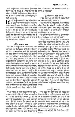 1111                                   wUhnA 15:26-16:27
  26
       “mNY thA^ iptA vlNo shAek BjMgA= `h shAek
             ¨         |          y                                ikhA hY ik aAtmA myry koloN g|lM lvygA aty `nHM ^
s|c dA aAtmA hY jo iptA toN aA`NdA hY= jdoN `h                     t¨hA.y a|gy pRgq krygA=
                                                        27
aAvygA tM `h myry p|K iv|c gvAhI dyvygA=                     aty
t¨sIN vI lokM ^ myry bAry gvAhI id`Ngy ik`Nik t¨sIN                             `dAsI KuSI iv|c bdlI jAvygI
                                                                     16
m|u> toN myry nAl sI=                                                     “To/I dyr bAad t¨sIN mY^ nhIN vyKoNgy= `s toN
             “ mYN t¨hA^ eh g|lM es lE d|sIaM hn tM                kuJ dyr bAad< t¨sIN mY^ ifr vyKoNgy=”
16                                                  2
             j¨ t¨hA.A ivSvAs idR/H rih sky= lok t¨hA^
pRArTnA sTAnA toN bAhr k|>,gy= hM< vkt aA irhA
                                                                     17
                                                                          kuJ cyilaM ny aAps iv|c ikhA< “iwsU dA es toN
                                                                   kI BAv hY jdoN `h kih»dA ik< ‘kuJ dyr lE t¨sIN mY^
hY jdoN lok eh soc,gy ik t¨hA^ mAr dy,A hI prmySr
                                                ¨                  nhIN vyKoNgy aty kuJ dyr bAad Fyr t¨sIN mY^ vyKoNgy?’
                3
dI syvA hY= `h eh g|lM es lE kr,gy ik`Nik                          aty es toN kI BAv? ik jdoN `h kih»dA< ‘ik`N ik mYN
                                                    4
`h iptA jM mY^ iblkul hI nhIN jA,dy= mYN t¨hA^                     aAp,y iptA kol jA irhA hM?’”
                                                                     18
eh sB g|lM hu, khIaM hn< tM jo jdoN enHM g|lA dy                          tM `nHM ny pu%iCaA< “‘To/I dyr’ toN `s dA kI BAv
pUrn ho, dA smM aAvy tM t¨sIN wAd kro ik mYN t¨hA^                 hY? jo `h (iws°) aAKdA hY asIN nhIN smJy=”
                                                                     19
enHM g|lM bAry ictAvnI id|tI sI=                                          iwsU ny vyiKaA ik cyly `s ^ es bAbt kuJ
                                                                   p¨|C,A cAhu»dy hn tM iwsU ny cyilaM ^ aAiKaA< “kI
                    piv|tr aAtmA dA kArj                           t¨sIN mY^ es bAry p¨|C rhy ho ik jo mYN aAiKaA< ik To/y
  “eh g|lM mYN t¨hA^ m¨|>oN hI nhIN sI d|sIaM ik`N                 icr bAad< t¨sIN mY^ nhIN vyKoNgy aty To/y ijhy icr
                          5                                                                             20
ik mYN t¨hA.y nAl sI= pr hu, mYN `s kol jA irhA hM                 bAad t¨sIN mY^ Fyr vyKoNgy?’              mYN t¨hA^ s|c d|s irhA
ijs ny mY^ G%ilaM sI pr t¨hA.y iv|coN koE t¨hA^                    hM ik t¨sIN rovogy aty `dAs hovoNgy pr dunIaM KuS
                                        6
nhIN p¨|CdA tU ik|Ty jA irhA hY= t¨hA.y idl du|K nAl              hovygI= t¨sIN `dAs hovogy pr t¨hA.I `dAsI KuSI iv|c
                                                                               21
BrpUr hn ik`Nik mYN t¨hA^ aijhIaM g|lM d|sIaM                      bdlygI=          jdoN e|k aØrt e|k b|cy ^ jnm id»dI hY<
       7
hn= pr mYN t¨hA^ s|c aAKdA hM ik myrA jA,A hI                      `h drd mihsUs krdI hY ik`N ik `s dA b|cy ^
t¨hA.y lE cgA hY ik`Nik jdoN mYN clA jAvMgA tM mYN                jnm dy, dA smM aA c¨|kA hY= pr e|k b|cy ^ jnm
tuuhA.y lE shAek ByjMgA= pr jykr mYN nA jAvM< tM                   dy, toN bAad `h es KuSI kAr,< ik es dunIaM
                                        8
shAek t¨hA.y kol nhIN aAvygA= jdNo shAek aAvgA<
                                            y                      iv|c e|k nvM bAlk jnimaM hY< `h sArIaM pI/M
                                                                                     22
`h es dunIaM dy lokM ^ sAbt krygA ik `h pAp<                       Bu|l jMdI hY=          t¨hA.y nAl vI evyN hI hY= hu, t¨sIN
                                                9
DArimktA aty inr,y bAryy glt hn= ik`N ik `h                        `dAs ho= pr jdoN mYN t¨hA^ fyr vyKMgA t¨sIN KuS hovNo gy
                                                                                                                        23
myry iv|c ivSvAs nhIN r|Kdy= `h sAbt krygA ik                      aty `h KuSI tuhAToN koE nhIN Koh skdA=                    aty `s
                              10
lok pAp dy bAry glt hn=            `h `nHM ^ sAbt krygA            idn t¨sIN myry ty koE svAl nhIN krogy= mYN t¨hA^ s|c
ik `h DArimktA bAry glt hn< ik`N ik mYN vAps                       d|sdA hM ik jo kuJ vI t¨sIN iptA toN myry nM ty m»goNgy
                                                                                             24
aAp,y iptA kol jA irhA hM= fyr t¨sIN mY^ vDyry nhIN                `h t¨hA^ dyvygA=               ajy t|k t¨sIN myry nM iv|c kuJ
                11
vyK skoNgy=          shAek es dunIaM dy lokM ^ sAbt                nhIN m»igaA= m»go t¨hA^ imlygA aty t¨hA.I KuSI BrpUr
krygA ik `h inr,y dy bAry glt hn< ik`N ik es                       hovygI=
dunIaM dy hAkm (SYtAn) dA inr,A pihlM hI ho c¨|kA
hY=                                                                                   jgt `%ty t¨hA.I ij|t
  12                                                                 25
       “myry kol hor vI t¨hA^ d|s, lE bhut kuJ hY<                        “mYN t¨hA^ eh g|lM d|s, lE skytk BASA
pr es vly thA.y lE `nM ^ svIkAr krnA mSikl
       y   ¨         H                ¨                            estymAl kItI hY= pr `h smM aAvygA jd mYN t¨hA^
      13
hY=        pr jdoN s|c dA aAtmA aAvygA `h sAry s|c                 kuJ vI d|s, lE skytk iq|p,I dA* estymAl nhIN
iv|c t¨hA.I agvAE krygI= aAtmA aAp,y Sbd nhIN                      krMgA= sgoN mYN thA^ aAp,y iptA bAry b/y spSq
                                                                                               26
bolygA= `h `hI d|sygA jo `h su,dA hY aty `h                        SbdA iv|c d|sMgA=                es idn t¨sIN myry nM iv|c
                                    14
t¨hA^< d|sygA ik kI vAprygA=                sicaAE dA aAtmA        m»goNgy aty mYN t¨hA^ d|sdA hM ik myry lE eh zrUrI
                                                                                                                             27
mY^ mihmA ilaAvygA= ikvyN? `h myry kolNo cIzM lvygA                nhIN hovygA ik mYN t¨hA.y lE iptA a|gy m»gM=                   nhIN<
                                   15
aty t¨hA^ pRkAiSt krygA=                `h sB kuJ jo iptA
                                                                   skytk BASA< skytk iq|p,I iksy vI g|l ^ buJArtM iv|c
nAl sbiDt hY< myrA hY= ehI kAr, hY ik mYN t¨hA^
                                                                   aAK,A=
 