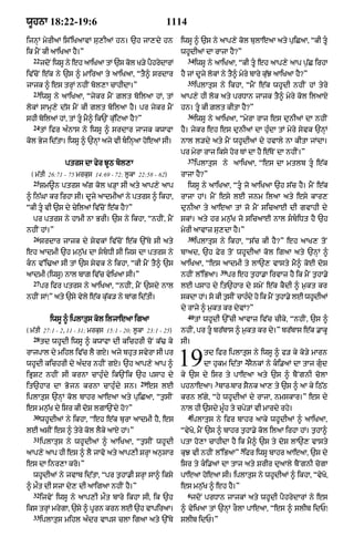 wUhnA 18:22-19:6                                      1114
ijnHM myrIaM is%iKaAvM su,IaM hn= `h jA,dy hn                iwsU ^ `s ny aAp,y kol bulAeaA aty puiCaA< “kI tU
ik mYN kI aAiKaA hY=”                                        whUdIaM dA rAjA hY?”
  22                                                           34
       jdoN iwsU ny eh aAiKaA tM `s kol K/y pYhrydArM               iwsU ny aAiKaA< “kI tU eh aAp,y aAp p¨|C irhA
iv|coN e|k ny `s ^ mAiraA ty aAiKaA< “tY^ srdAr              hY jM dUjy lokM ny tY^ myry bAry k|uJ aAiKaA hY?”
                                                               35
jAjk ^ es trHM nhIN bol,A cAhIdA=”                                  iplAtus ny ikhA< “mYN e|k whUdI nhIN hM tyry
  23
       iwsU ny aAiKaA< “jykr mYN Zlt boilaA hM< tM           aAp,y hI lok aty prDAn jAjk tY^ myry kol ilaAX
lokM sAmH,y d|s mYN kI glt boilaA hY= pr jykr mYN            hn= tU kI Zlt kItA hY?”
                                                               36
shI boilaM hM< tM tU mY^ ik`N ku|iqaA hY?”                         iwsU ny aAiKaA< “myrA rAj es dunIaM dA nhIN
  24
       tM ifr a»nAs nyy iwsU ^ srdAr jAjk kwAfA              hY= jykr eh es dunIaM dA hu»dA tM myry syvk `nHM
kol Byj id|tA= iwsU ^ `nHM ajy vI binHaA hoeaM sI=          nAl l/dy aty mYN whUdIaM dy hvAly nA kItA jMdA=
                                                             pr myrA rAj iksy hor TM dA hY e|ToN dA nhIN=”
                                                               37
               ptrs dA fyr JUQ bol,A                                iplAtus ny aAiKaA< “es dA mtlb tU e|k
 ( m|tI 26:71 - 75 mrkus 14:69 - 72; l°kA 22:58 - 62)        rAjA hY?”
  25
       Sm~n ptrs a|g kol K/HA sI aty aAp,y aAp                 iwsU ny aAiKaA< “tU jo aAiKaA `h s|c hY= mYN e|k
^ in|GA kr irhA sI= dUjy aAdmIaM ny ptrs ^ ikhA<             rAjA hM= mYN esy lE jnm ilaA aty esy kAr,
“kI tU vI `s dy cyilaM iv|coN e|k hY?”                      dunIaA ty aAeaA tM jo mYN sicaAE dI gvAhI dy
  pr ptrs ny hAmI nA BrI= `s ny ikhA< “nhIN< mYN             skM= aty hr mn¨|K jo sicaAE nAl sbiDt hY `h
nhIN hM=”                                                    myrI aAvAz su,dA hY=”
  26                                                           38
       srdAr jAjk dy syvkM iv|coN e|k `%Ty sI aty                   iplAtus ny ikhA< “s|c kI hY?” eh aAK, toN
eh aAdmI `h mn¨|K dA sbDI sI ijs dA ptrs ny                bAad< `h Fyr toN whUdIaM kol igaA aty `nHM ^
kn v%i>aA sI tM `s syvk ny ikhA< “kI mYN tY^ `s             aAiKaA< “es aAdmI ty lA`, vAsty mY^ koE doS
                                                                               39
aAdmI (iwsU) nAl bAZ iv|c vyiKaA sI=”                        nhIN l%iBaA=           pr eh t¨hA.A irvAz hY ik mYN t¨hA.y
  27
       pr ifr ptrs ny aAiKaA< “nhIN< mYN `sdy nAl            lE psAh dy it`hAr dy smyN e|k kYdI ^ m¨kt kr
nhIN sM⁄” aty `sy vyly e|k k|uk/ ny bMg id|tI=               skdA hM= so kI tsIN cAhdy ho ik mNY thA.y lE whdIaM
                                                                             ¨      »             ¨         U
                                                             dy rAjy ^ m¨kt kr dyvM?”
                                                               40
          iwsU ^ iplAtus kol iljAeaA igaA                           tM whUdI `%cI aAvAz iv|c cIky< “nhIN< `s ^
( m|tI 27:1 - 2< 11 - 31; mrkus 15:1 - 20; l°kA 23:1 - 25)   nhIN< pr tU br|bAs ^ m¨kt kr dy=” br|bAs e|k .AkU
   28
       td whUdI iwsU ^ kwAfA dI kichrI coN k|> ky            sI=
rAjpAl dy mihl iv|c lY gX= ajy bhut svyrA sI pr
whUdI kichrI dy a»dr nhIN gX= `h aAp,y aAp ^
iBRSq nhIN sI krnA cAhu»dy ik`Nik `h psAh dy
                                                             19        td ifr iplAtus ny iwsU ^ f/ ky ko/y mArn
                                                                                            2
                                                                       dA hukm id|tA sYnkM ny ki.aM dA tAj gud
                                                             ky `s dy isr ty pAeaA aty `s ^ bYNgnI colA
                                             29                            3
it`hAr dA Bojn krnA cAhu»dy sn=                   es lE      phnAeaA= bAr-bAr sYnk aA, ty `s ^ aA ky iQ|Q
iplAtus `nHM kol bAhr aAeaA aty puiCaA< “t¨sIN               krn l|gy< “hy whUdIaM dy rAjA< nmskAr=” es dy
es mn¨|K dy isr kI doS lgA`Ndy ho?”                          nAl hI `sdy mU»h ty cpy/M vI mArdy rhy=
  30                                                           4
       whUdIaM ny ikhA< “eh e|k burA aAdmI hY< es                  iplAtus ny ifr bAhr aAky whUdIaM ^ aAiKaA<
lE asIN es ^ tyry kol lYky aAX hM=”                          “vyKo< mYN `s ^ bAhr t¨hA.y kol ilaA irhA hM= t¨hA^
  31
       iplAtus ny whUdIaM ^ aAiKaA< “t¨sIN whUdI             ptA ho,A cAhIdA hY ik mY^ `s ty doS lA`, vAsty
                                                                                        5
aAp,y aAp hI es ^ lY jAvo aty aAp,I SrHA an¨sAr              kuJ vI nhIN l%iBaA” ifr iwsU bAhr aAeaA< `s dy
es dA inr,A kro=”                                            isr ty ki.aM dA tAj aty SrIr duaAly bYNgnI cogA
  whUdIaM ny jvAb id|tA< “pr t¨hA.I SrHA sA^ iksy            pAeaA hoeaA sI= iplAtus ny whUdIaM ^ ikhA< “vyKo<
^ mØt dI szA dy, dI aAigaA nhIN hY=”                         es mn¨|K ^ eh hY=”
  32                                                           6
       ijvyN iwsU ny aAp,I mØt bAry ikhA sI< ik `h                 jdoN prDAn jAjkM aty whUdI pYhrydArM ny es
iks trHM mrygA< `sy ^ pUrn krn lE `h vApiraA=                ^ vyiKaA tM `nHM rOlA pAeaA< “es ^ slIb idP⁄
  33
       iplAtus mihl a»dr vAps clA igaA aty `%Ty              slIb idP=”
 