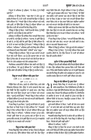 1117                                     wUhnA 20:13-21:6
     13                                                                                    25
          dUtM ny mirwm ^ puiCaA< “hy aØrt< tU ro ik`N            bArHM iv|coN e|k sI=         dUjy cyilaM ny TomA ^ d%isaA<
rhI hY?”                                                           “asIN pRBU dy drSn kIty hn=” TomA ny ikhA< “mYN `doN
     mirwm ny `%tr id|tA< “kuJ lokM ny myry pRBU dA                t|k wkIn nhIN krMgA jd t|k mYN `s dy h|TM iv|c
SrIr lY ilaA hY< ty mYN nhIN jA,dI ik `nHM ny `s ^                 myKM dy icnH ty Cyd nA vyKM aty aAp,I `Ngl `nHM
                      14
ik|Ty r%iKaA hY=”          jdoN `s ny eh aAiKaA aty aAsy<          TAvM iv|c pAky nA vyK lvM ij|Ty myKM g|.IaM gEaM
pAsy m¨/I< tM `%Ty `s ny iwsU ^ Ki/HaM vyiKaA pr                   sn aty aAp,A h|T `s dI v|KI ty nA r|K lvM=’
                                                                     26
`h eh nhIN sI jA,dI ik eh iwsU hI hY=                                     e|k hFty bAad cyly `sy Gr iv|c ifr e|ktr
     15
          iwsU ny `s ^ ikhA< “myrI ipaArI aØrt< tU ik`N           hoX= TomA `nHM dy nAl sI= drvAzy bd sn pr iwsU
ro rhI hY? aty tU iks ^ l|B rhI hY?”                              `nHM iv|c iFr aA, ky K/A ho igaA aty aAiKaA< “SMtI
     mirwm ny soicaA ik SAed eh aAdmI es bAg                       t¨hA.y nAl hovy=”
                                                                     27
dA mAlI hY< aty `s ^ aAiKaA< “jnAb< jy t¨sIN `s ^                         td iwsU ny TomA ^ ikhA< “aAp,I `Ngl e|Ty r|K<
lY gX ho< tM mY^ d|so ik t¨sIN `s ^ ik|Ty r%iKaA hY=               aty myry h|TM v|l vyK= aAp,A h|T myrI v|KI ty r|K=
                                             16
tM jo mYN jA skM aty `s ^ lY lvM=”                iwsU ny `s ^     S|k nA kr sgoN ivSvAs kr=”
                                                                     28
aAiKaA< “mirwm=” mirwm m¨/I aty iwsU v|l t%ikaA                           TomA ny iwsU ^ aAiKaA< “myry pRBU aty myry prmySr=”
                                                                                                                          ¨
                                                                     29
aty ebrAnI BASA iv|c bolI< “r%bonI” BAv “gurU=”                           iwsU ny TomA ^ ikhA< “tU jo mY^ vyiKaA es krky
     17
          iwsU ny `s ^ aAiKaA< “mY^ nA F/⁄ ajy mYN aAp,y           prtIt kItI hY= D»n `h ijnhM ny nhIN vI vyiKaA
iptA kol nhIN igaA= pr tU myry BrAvM kol jA aty                   ifr vI prtIt kItI=”
`nHM ^ eh d|s: mYN vAps aAp,y aty tyry iptA kol jA
irhA hM= myry prmyS¨r aty tyry prmyS¨r kol=”                                      wUh»nA ny eh pustk ik`N ilKI
     18                                                              30
          mirwm mgdlInI cyilaM kol gE aty `nHM ^                          iwsU ny hor vI kE kirSmy kIty ijh/y `sdy cyilaM
jA ky d%isaA< “mYN pRBU ^ vyiKaA hY=” aty `s ny `nHM               ny vyKy= `h kirSmy es pustk iv|c nhIN ilKy gX
                                                                          31
^ `h g|lM vI d|sIaM jo iwsU ny `s ^ aAKIaM sn=                     hn=         eh g|lM ilKIaM gEaM hn tM jo t¨sIN ivSvAs
                                                                   kr sko ik iwsU hI msIh aty prmyS¨r dA p|utr hY= aty
             iwsU dA aAp,y cyilaA a|gy pRgq ho,A                   prtIt krky< `s dy nM rAhIN t¨sIN jIvn K|q sko=
              ( m|tI 28:16 - 20; mrkus 16:14 - 18;
                        l°kA 24:36 - 49)                                          iwsU dA s|t cyilaM ^ pRgq ho,A
     19
          `sy idn dI SAm< hFty dy pihly idn< sAry cyly
e|ksAT e|ktr hoX= `nHM ny sAry drvAzy bd kr
lX ik`N ik `h whUdIaM toN .rdy sn= t|d iwsU
                                                                   21            bAad iv|c iwsU ny aAp,y -aAp ^ cyilaM
                                                                                 a|gy drSAeaA= eh itibirwAs dI JIl ty
                                                                                  2
                                                                   vApiraA= kuJ cyly `%Ty ek|tr hoX sn= `h Sm~n
`nHM kol aAky `nHM sAmH,y K/A ho igaA aty aAK,                     ptrs< TomA< ijh/A ik didm¨s khA`NdA hY< n|TAinXl
                                 20
l|gA< “t¨hA^ SMtI imly=”              jdoN iwsU ny eh aAiKaA       jo glIl dy kAnA toN sI< zbdI dy p¨|tr aty `s dy
                                                                                                  3
tM `sdy cilaM ^ aAp,y hT aty aAp,I vKI ivKAE=
         y             |            |                              cyilaM iv|coN do hor sn= Sm~n ptrs ny ikhA< “mYN
cyly pRBU ^ vyK ky b/y pRSn hoX=                                  m|CIaM f/n jMdA hM=”
     21
          td iwsU ny m¨/ ikhA< “t¨hA^ SMtI imly⁄ mYN t¨hA^           dUjy bAkI cyilaM ny ikhA< “asIN vI tyry nAl cldy
                                                      22
Byj irhA hM ijvyN iptA ny mY^ G%ilaA hY=”                  mgroN   hM=” tM sAry cyly gX aty by/I iv|c c/H gX= `nHM
iwsU ny eh aAiKaM `s ny aAp,y cyilaM `%pr fUk                      `s rAt m|CIaM f/n dI bhut koiSS kItI pr `h
mArI= iwsU ny aAiKaA< “piv|tr aAtmA pRApt kro=                     koE m|CI nA f/ sky=
23                                                                   4
     jdoN t¨sIN lokM dy pAp m¨aAf kro tM `nM dy pAp                   aglI svyr iwsU iknAry ty KlotA sI pr cyilaA ^
                                                                                                       5
m¨aAf kIty jA,gy< ty jy t¨sIN `nHM dy pApM ^ nA bKSoNgy            nhIN ptA sI ik `h iwsU sI= td iwsU ny cyilaM ^
tM `nHM dy pAp bKSy nhIN jA,gy=”                                   ikhA< “im|tro kI t¨sIN m|CI f/I?”
                                                                     cyilaM ny aAiKaA< “nhIN=”
                                                                     6
                  iwsU dA TomA a|gy pRgq ho,A                         iwsU ny `nHM ^ ikhA ik aAp,A jAl by/I dy s|jy
     24
          jd iwsU `nHM kol aAeaA tM TomA< ijs ^ dIdums             pAsy pA,I iv|c su%qo `%Ty t¨hA^ kuJ m|CIaM iml,gIaM
vI aAKdy sn< `%Ty cyilaA iv|c nhIN sI= TomA `nHM                   tM cyilaM ny e»J hI kItA= `nHM ^ `%Ty m|CIaM imlIaM=
 
