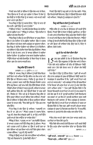 995                                      m|tI 14:15-15:9
     15                                                                 32                                             33
          jdoN SAm hoE tM cyilaM ny `s kol aA, ky ikhA<                      jdoN `h by/I ty c/H gX tM p¯, Tm gE=          fyr<
Òeh `jA/ TM hY aty hu, kuvylA ho igaA hY lokM ^                     `h ijh/y by/I iv|c sn< `nHM ny `sdI `pAsnA kItI
Byj id` tM jo `h ipÈ.M ^ jA sk,= aty aAp,y lE                       aty aAiKaA< Òs|cm¬|c tU prmyS¬r dA pu|tr hYN=Ó
KA,A-dA,A m¬|l lY,=Ó
     16
          pr iwsU ny `nHM ^ jvAb id|tA< Ò`nHM dy jA, dI                        iwsU kE ibmAr lokM ^ rAzI krdA hY
lo/ nhIN= t¬sIN `nHM ^ KA, ^ dyvo=Ó                                                         (mrkus 6:53–56)
     17                                                                 34
          cyilaM ny ikhA< Òpr xyTy sA.y kol isrF pÈj roqIaM                  `h JIl dy pAr lG ky gnysrt dI DrtI `%ty
                          18                                                   35
aty do m|CIaM hn=Ó             iwsU ny aAiKaA< Ò`h roqIaM ty        `try=           jdoN `ToN dy lokM ny `s^ pCAi,aA< tM `nHM
m|CIaM myry kol ilaAP=Ó                                             ny aAsy pAsy dy elAikaM iv|c ùKbr FYlA id|tI ty `nHM
     19                                                                                                                36
          fyr iwsU ny BI/ ^ GAh `%ty bYQ, dA hukm id|tA=            ny aAp,y sAry ibmAr lokM ^ `s kol ilaMdA=               `nHM
`s ny pÈj roqIaM ty do m|CIaM lEaM: `s ny akAS                      ny iwsU ^ byntI kItI ik `h isrF `nHM ^ `s dy cyly
v|l vyiKaA aty Bojn lE prmyS¬r dA SukrAnA kItA=                     dA p|lA Coh, dI aAigaA dyvy< `nHM sB ny< ijÈnHM ny
iFr iwsU ny roqIaM v.IaM aty cyilaM ^ dy id|tIaM=                  CoihaA< cgy ho gxy=
                                                         20
aty cyilaM ny `h roqIaM lokM iv|c v. id|tIaM=                sB
lokM ny r|j ky KADA< KA, toN bAad cyilaM ny bcIaM                                     pRBU dy nym aty lokM dIaM rItM
hoEaM roqIaM dy quki/aM nAl bArM qokrIaM BrIaM=                                              (mrkus 7:1–23)
21
     `%Ty a¯rtM aty b|cy imlA`, toN ibnM ijnHM ny Bojn
kItA= kul pÈj hzAr aAdmI sn=                                        15
                                                                    2
                                                                                    td kuJ FrIsI ty nym dy `pdySk iwsU kol
                                                                                    aAxy= `h wrUSlm toN `s kol aAxy ty ikhA=
                                                                     Òtyry cyly sA.y v.yiraM dI rIt dI `lG,A ik`N
                    iwsU JIl `%ty cldA hY                           krdy hn? tyry cyly Bojn KA, toN pihlM h|T ik`N
                (mrkus 6:45–52; wUhÈnA 6:15–21)                     nhIN DoNdy?Ó
     22                                                                 3
          `s toN bAad< iwsU ny cyilaM ^ by/I iv|c bYQ,                  pr `s ny `nHM ^ `%tr id|tA< Òt¬sIN vI aAp,I
lE ikhA aty aAiKaA ik `h JIl pAr lG jA, aty                        rIt nAl prmyS¬r dy hukm dI `lG,A ik`N krdy ho?
                                       23                           4
`%Ty `s dA eÈtzAr krn=                      BI/ ^ dUr Byj, toN       prmyS¬r ny FrmAeaA hY ik< Ôt¬sIN aAp,y iptA aty
bAad< pRArTnA krn lE `h iblkul ek|lA phA/                           mAtA dA aAdr kro<* aty prmySr ny eh vI FrmAeaA
                                                                                                ¬
`%ty c/H igaA= jdoN SAm hoE< `h `%Ty e|klA hI sI=                   hY ik ijh/A vI mnu|K iptA jM mAtA ^ mÈdA boly `h
24                                                                                               5
     by/I pihlM hI k>y toN bhut dUr sI= lihrM dy kAr,              jAnoN mAiraA jAvy=Õ * pr t¬sIN `pdyS idÈdy ho ik
by/I m¬sIbt iv|c sI= hvA `lqI idSA toN vg rhI                       ijh/A ivaktI aAp,y iptA jM mAtA ^ aAK skdA hY<
       25
sI=        svyr dy itÈn aty Cy dy ivckAr iwsU JIl dy                myry kol kuJ hY jo mYN t¬hA.I shAetA lE estymAl
                                                        26
`%ty t¬rdA hoeaA aAp,y cyilaM kol aAeaA=                     jdoN   kr skdA hM pr eh mYN t¬hA.I shAetA krn lE
`s dy cyilaA ny `s^ JIl dy `pr t¬ridaM vyiKaM                       estymAl nhIN krMgA= mYN eh prmyS¬r ^ dyvMgA=
                                                                    6
GbrA ky aAK, l|gy< Òeh koE BUt hY=Ó `h .r nAl                        t¬sIN `s bdy ^ aAp,y iptA dA sitkAr nA krn dA
cIk `%Qy=                                                           `pdyS idÈdy ho= es trHM< t¬sIN aAp,I prprA kAr,
     27                                                                                                            7
          pr iwsU ny J|q `nHM ^ aAiKaA< ÒGbrAP nAÚ                  prmyS¬r dy hukmM ^ ivarT kr id|tA hY= hy kpqIP;
                               28
eh mYN hM< .ro nA=Ó                 td ptrs ny jvAb id|tA<          wsAwAh ny t¬hA.yy bAry QIk agm vAk kItA hY ik:
ÒpRBU jI< jykr eh s|cm¬|c t¬sIN ho< tM mY^ pA,I `%ty
                                                                        8
t¬rky aAp,y kol aA`N, dA aAdyS dyvo=Ó                                   Ôeh lok aAp,y bu|lM nAl myrA aAdr krdy hn<
     29
          iwsU ny ikhA< Òptrs< aA jAÚÓ td by/IPN `trn               pr enHM dA idl mYToN dUr hY=
                                                         30             9
toN bAad ptrs pA,I `%ty iwsU v|l ^ t¬iraA=                    pr            `h iksy cIz vAsty myrI `pAsnA nhIN krdy ik`N
jdoN ptrs pA,I ty t¬iraA tM< `s ny BArI hvA dA                      ik `h mnu|K dIaM b,AEaM rItM dA `pdyS idÈdy
bu|lA vyiKaA aty .r igaA aty pA,I iv|c .u|b, l|gA=                  hn=ÕÓ                                        wsAwAh 29:13
ptrs cIikaA< ÒpRBU jI< mY^ bcAPÚÓ
     31
          iwsU ny `s^ aAp,y h|T nAl cu%ikaA aty aAiKaA<             Òt¬sIN aAp,y ... aAdr kroÓ kUc 20:12; ibvsTA 5:16
ÒtY^ G|q ivSvAs hY= tU S|k ik`N kItA?Ó                             Òijh/A mn¬|K ... mAiraA jAvyÓ kUc 21:17
 