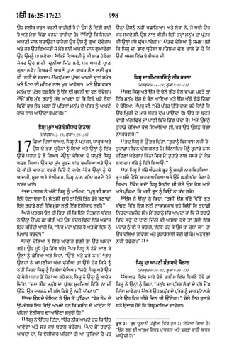 m|tI 16:25-17:23                                           998
`h slIb kbUl krnI cAhIdI hY jo `s ^ id|tI gE                   `nHM `s^ nhIN pCAi,aA= aty lokM ny< jo bdI `h
                                         25
hY aty myrA ip|CA krnA cAhIdA hY=             ik`N ik ijh/A    kr skdy sI< `s nAl kItI= esy trHM mnu|K dA pu|tr
                                                                                                 13
aAp,I jAn bcA`,A cAhygA `h `s ^ guaA dyvgA=
                                        y                      vI `nHM h|To du|K pAvygA=Ó             td cyilaM ^ smJ pE
aty hr `h ivaktI jo myry lE aAp,I jAn guaAvygA                 ik iwsU dA BAv wUhnA bpitsmA dy, vAly toN hY ik
                         26
`h `s^ pA lvygA=              iksy ivaktI ^ kI lAB hovgA
                                                      y        `hI asl iv|c xylIwAh sI=
jykr `h sArI dunIaM ij|t lvy< pr aAp,y pRA,
guaA lvy? ivaktI aAp,y pRA, vAps lY, lE kuJ
                       27
vI nhIN dy skdA=            mnu|K dA pu|tr aAp,y dUtM smyt                   iwsU dA bImAr b|cy ^ QIk krnA
aty iptA dI mihmA nAl m¬/ aAvygA= aty `s vkt                                  (mrkus 9:14–29; lUkA 9:37–43)
                                                                 14
mnuK dA putr hr e|k ^ `s dI krnI dA fl dyvgA=
   |      |                               y                           jd iwsU aty `s dy cyly BI/ kol vAps prty tM
28
     mYN s|c m¬|c t¬hA^ s|c aAKdA hM ik eTy K/y lokM           e|k mnu|K `s dy kol aAeaA aty `s a|gy go.y invA
                                                                             15
iv|coN kuJ lok mrn toN pihlM mnu|K dy pu|tr ^ aAp,y            ky boilaA<         pRBU jI< Òmyry pu|tr `%ty dwA kro ik`N ik
rAj nAl aA`NdA vyK,gy=Ó                                        `h imRgI dy mAry bhut du|K pA`NdA hY= `h tM bhut
                                                                                                                16
                                                               vArI a|g iv|c jM pA,I iv|c i.|g pYNdA hY=             mYN `s^
                 iwsU mUsA aty xylIwAh dy nAl                  t¬hA.y cyilaM kol ilaAeaA sI< pr `h `s^ cgA
                 (mrkus 9:2–13; lUkA 9:28–36)                  nA kr sky=Ó
                                                                 17
             iCaM idnM bAad< iwsU ny ptrs< wAkUb aty                  td iwsU ny `%tr id|tA< Òt¬hA^ ivSvAs nhIN hY=
17           `s dy BrA wUhnA ^ ilaA aty `nHM ^ e|k
                               2
`%cy phA/ ty lY igaA= `nHM cyilaM dy sAmH,y iwsU
                                                               t¬hA.A jIvn >Èg Zlt hY= ikÈnA icr mY^ t¬hA.y nAl
                                                               rih,A pvygA? ikÈnA icr mYN t¬hA.y nAl sbr toN km
bdl igaA= `s dA m¬|K sUrj vM{ cmikaA aty `s                    lvMgA= b|cy ^ e|Ty ilaA`=Ó
                                            3                    18
dy k|p/y cAn, vrgy ic|qy ho gxy= fyr `nHM ^ do                        tM iwsU ny bcy adrly Bt ^ sKtI nAl iJ/ikaA=
                                                                                  |   È     U    ù
aAdmI< mUsA aty XlIwAh< iwsU nAl g|lM krdy hoX                 BUt b|cy iv|coN bAhr aAigaA aty `sy G/I b|cA cgA ho
                                                                        19
nzr aAX=                                                       igaA=      Fyr jdoN iwsU ek|lA sI cyly `s kol aAX
     4
      td ptrs ny a|goN iwsU ^ aAiKaA< ÒpRBU jI sA.A            aty pu|iCaA< ik asIN BUt ^ ik`N nA k|> sky?
                                                                 20
e|Ty ho,A cgA hY= jy t¬sIN cAho tM e|Ty itÈn .yry b,AvM<             `s ny `nHM ^ ikhA< Òt¬sIN `s b|cy iv|coN BUt
e|k t¬hA.yy lE e|k mUsA lE e|k xylIwAh lE=Ó                    k|>, iv|c es lE nAkAmwAb rhy ik`N ik t¬hA.I
     5
      ajy ptrs bol hI irhA sI ik e|k jotmAn b|dl               inhcA kmzor sI= mYN t¬hA^ s|c aAKdA hM ik jy t¬hA.yy
ny `nHM `%pr CM kItI aty `s b|dl iv|coN e|k avAz               iv|c srHoN dy dA,y ijÈnI vI aAsTA hovy tM t¬sIN es
eh kihÈdI aAE ik< Òeh myrA pu|tr hY aty mYN es ^               phA/ ^ vI jy khoNgy< Ôe|ToN h|q ky `s TM clA jAÕ< tM
ipaAr krdA=Ó                                                   `h cilaA jAvygA aty t¬hA.y lE koE vI km anho,A
     6                                                                             21
      jdoN cyilaM ny eh aAvAz s¬,I tM `h GbrA                  nhIN hovygA=Ó            *
                                   7
gX= `h mUDy mUÈh i.|g pxy= pr iwsU ny ny/y aA, ky
                                                       8
`nHM ^ CoihaA aty ikhA< Ò`%Qo aty .ro nA=Ó td
`nhM ny aAp,IaA a|KM cu|kIaM tM `%Ty hor iksy ^                              iwsU dA aAp,I m¯t bAry aYlAn
                                        9
nhIN isrF iwsU ^ ek|lA dyiKaA= jdoN iwsU aty `s                               (mrkus 9:30–32; lUkA 9:43–45)
                                                                 22
dy cyly phA/ toN hyQM aA rhy sn< iwsU ny `nHM ^ aAdyS                 bAad iv|c sAry cyly glIl iv|c ek|Qy hoX tM
id|tA< Òjd tIk mnu|K dA pu|tr m¬ridaM iv|coN nA jI             iwsU ny `nHM ^ ikhA< Òmnu|K dA pu|tr lokM dy h|T sONp
                                                                                   23
`%Qy< `s drSn dI g|l iksy ^ nhIN d|s,A=Ó                       id|tA jAvygA=            aty `h mnu|K dy pu|tr ^ mAr s|uq,gy
     10
          td `s dy cyilaM ny `s toN pu%iCaA< Òfyr nym dy       aty `h ifr tIjy idn jI `N|QygA=Ó cyly eh s¬,ky
`pdySk eh ik`N aAKdy hn ik msIh dy aA`, toN                    b/y `dAs hoxy ik iwsU mAiraA jAvygA=
pihlM xylIwAh dA aA`,A zrUrI hY?Ó
     11
          iwsU ny `%tr id|tA< Ò`h QIk aAKdy hn ik `h
                                            12                 t¬k 21 kuJ wUnAnI p|tRIaM iv|c t¬¬k 21 joi/aA igaA hY=
aAvygA aty sB kuJ bhAl krygA=                   pr mYN t¬hA^
                                                               Ò`s trHM dI aAtmM isrf pRArTnA aty vrtM rAhIN bAhr
aAKdA hM< ik XlIwAh pihlM hI aA cu%ikaA hY pr                  aA`NdI hY=Ó
 
