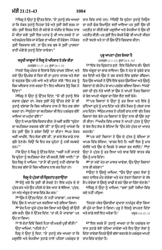 m|tI 21:21-43                                             1004
  21                                                                                     32
       iwsU ny `nHM ^ `%tr id|tA< ÒmYN t¬hA^ s|c aAKdA          rAj iv|c jMdy hn=             ik`N ik wUhnA t¬hA^ ij`,
hM ik jykr t¬hA^ inhcA hovy aty t¬sIN koE Brm nA                dA shI >g isKA`, lE aAeaA pr t¬sIN `s dI
r|Ko= t¬sIN isrf eho hI kroNgy jo aÈzIr dy ibrK nAl             prtIt nA kItI sgoN msUlIaM aty kjrIaM ny `s dI
mYN kItA sgoN t¬sIN es phA/ ^ vI aAK skdy hoN jA                prtIt kItI= pr tsIN eh vKky ipCNo vI aAp,y jIvn
                                                                                ¬       y     |
                                                    22
aty sm¬dr iv|c jA ky i.g tM aijhA hI hovgA=
       È                                y                jykr   nhIN bdly aty nA hI `s `%ty ivSvAs kItA=
t¬sIN ivSvAs kroN< tM `h sB kuJ jo t¬sIN pRArTnA
rAhIN mÈgoNgy t¬hA^ id|tA jAvygA=Ó
                                                                                  pRBU aAp,A pu|tr ByjdA hY
    whUdI aAgUaM ny iwsU dy aiDkAr ty S|k kItA                                  (mrkus 12:1–12; lUkA 20:9–19)
                                                                  33
              (mrkus 11:27–33; lUkA 20:1–8)                            Òe|k hor idRSqAt s¬,: e|k izÈmIdAr sI= `sny
                                                                                           o
  23
       jdoN iwsU mÈdr dy elAky iv|c dAùKl hoeaA< aty            e|k aÈgUrM dA bAg lAeaA= `s ny Kyt dy cufyry vA/
jdoN `h `pdyS dy irhA sI tM pRDAn jAjk aty lokM                 kr id|tI aty `s ny rs vAsty e|k cub|cA k|i>aA=
dy bzurg `s pAsy aAX aty kih, l|gy Òeh sB tU                   ifr `s aAdmI ny `%Ty e|k burj `sAiraA aty `s^
                                                                                                                 34
iks aiDkAr nAl krdA hYN? eh aiDkAr tY^ iks ny                   iksAnM dy hT sNO p ky aAp prds cilaA igaA=
                                                                           |                 y                        jdoN
id|tA?Ó                                                         flM dI ru|t ny/y aAE tM `s ny aAp,y nOkr iksAnM
  24
       iwsU ny `nHM ^ `%tr id|tA< ÒmYN vI t¬hA^ e|k             dy kol aAp,y aÈgUrM dA ih|sA lY, lE Byjy=
                                                                  35
svAl pu|CdA hM= jykr t¬sIN mY^ `%tr dyvoN mYN vI                       Òpr iksAnM ny `nHM ^ F/ ilaA aty e|k ^
t¬hA^ d|sMgA ik iks aiDkAr nAl mYN eh sB g|lM                   ku%iqaAM dUjy ^ mAr id|tA aty tIjy nOkr ^ p|TrM nAl
            25                                                               36
krdA hM=         wUhnA dA bpitsmA kI eh prmyS¬r v|loN          mAr id|tA=        ifr mAlk ny pihlI vAr nAloN v|D nOkr
aAeaA jM mnu|KM v|loN?Ó                                         iksAnM kol Byjy pr iksAnM ny `nHM nAl vI `sy trHM
                                                                           37
  `nHM ny aAps iv|c ivcAr kItA< jy asIN khIxy ÒwUhnA
                                                               hI kItA=        aKIr iv|c mAlk ny aAp,y pu|tr ^ `nHM
dA bpitsmA svrg v|loN sIÓ tM `h sA^ aAKygA ik                   dy kol eh soc ky ByijaA ik Ô`h myry pu|tr dA aAdr
                                              26
fyr t¬sIN `s ty BrosA ik`N nA kItA?                pr jykr      krngy=Õ
                                                                  38
asIN aAKIxy< Ôeh lokM v|loN sIÕ< tM sAry lok sA.y nAL                  Òpr jdoN iksAnM ny `s dy pu|tr ^ vyiKaA tM
gu|sy ho,gy= ik`N ik eh sB wUhnA ^ nbI smJdy                   aAps iv|c soicaA< ÔvArs eho hY= asIN es ^ mAr
                                                                                                                   39
hn=ÕÓ                                                           dyEX aty `s dy ivrsy ty kbzA kr lExy=Õ                  tM
  27
       so `nHM ny iwsU ^ `%tr id|tA< ÒasIN nhIN jA,dy           `nHM ny pu|tr ^ f/ ilaA aty bAg iv|coN bAhr k|>
ik wUhnA ^ bpitsmA dy, dI SktI< ik|ToN aAE=Ó tM                `s ^ mAr id|tA=
                                                                  40
iFr iwsU ny aAiKaA< ÒtM mYN vI t¬hA^ nhIN d|sMgA ik                    ÒtM jdoN Kyt dA mAlk aAvygA< `h `nHM iksAnM
eh sB g|lM mYN iks aiDkAr nAl kr irhA hM=                       nAl kI krygA?Ó
                                                                  41
                                                                       `nHM ny `s^ aAiKaA< Ò`h `nHM duSq lokM ^
          iwsU do pu|trM dI idRSqMt s¬,A`NdA                    kSq dAek m¯t dyvygA aty Kyt hornM iksAnM dy h|T
  28
       ÒmY^ dso ik t¬sIN kI socdy ho? e|k mnu|K dy do           sONp dyvgA jo `s^ vA>I dy smyN `s dA ih|sA dy,gy=Ó
                                                                        y
                                                                  42
pu|tr sn aty `h pihly dy kol aA, ky boilaA< Ôpu|tr<                    iwsU ny `nHM ^ aAiKaA< ÒBlM t¬sIN poTIaM iv|c
jAÚ a|j aÈgUr dy bAg iv|c km kr=Õ                              kdy nhIN pi/HaA:
  29
       Ò`s ny `%tr id|tA< 'mYN nhIN jAvMgAÕ< pr bAad
iv|c< `s ny aAp,A mn bdilaA aty cilaA igaA=                       Ôijh/A p|Tr `sArIaM duaArA nAmÈzUr kItA igaA
  30
       Òfyr iptA dUjy pu|tr kol igaA aty `s^ vI `hI             sI KUÈjy dA isrA ho igaA= pRBU ny es^ vApr, id|tA
g|l khI= `s ny `%tr id|tA< ÔhM jI< mYN jAvMgAÕ pr               aty sA.y lE eh acBA hY=Õ                 zbUr 118:22–23
`h nA igaA=
  31                                                              43
       Òso dohM iv|coN iksny iptA dI mrzI pUrI kItI?Ó                  Òes krky mYN t¬hA^ aAKdA hM ik prmyS¬r dA
  `nHM aAiKaA< Òpihly ny=Ó                                      rAj t¬hA.y koloN KoihaA jAvygA aty eh `nHM lokM ^
  iwsU ny `nHM ^ ikhA< ÒmYN t¬hA^ s|c aAKdA hM ik               id|tA jAvygA ijh/y `hI g|lM krngy jo prmySr aAp,y
                                                                                                          ¬
msUlIX aty kjrIaM t¬hA.y nAloN pihlM prmyS¬r dy                rAj iv|c cAhuÈdA hY=
 