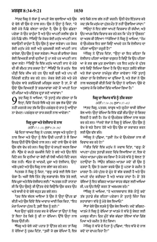 mrkus 8:34-9:21                                           1030
  34
       td iwsU ny lokM ^ aAp,y kol bulAeaA aty `s               bAry iksy nAl g|l nhIN krnI= `nI dyr eÈtzAr kro
dy cyly vI `s dy nAl sn= `s ny `nHM ^ ikhA< Òjy                 jd t|k ik mn¬K dA p|tr m¯t toN nhIN `BAiraA jMdA=Ó
                                                                             |      u
                                                                  10
koE myry ip|Cy c|l,A cAhuÈdA hY< `s ^ `h C|.,A                         `nHM ny eh g|lM aAp,y ivckAr hI r|KIaA< aty
pvygA jo `h cAhuÈdA hY aty `h aAp,I slIb cu|k ky                `h aAps iv|c ivcAr kr rhy sn ik Ôm¯t toN `BrnÕ
                   35                                                                   11
myry ip|Cy c|ly=        ik`N ik jykr koE mn|uK aAp,I jAn        dA arT kI hoeaA?             cyilaM ny iwsU ^ aAiKaA< Ònym
bcA`,I cAhuÈdA hY< `h `s ^ guaA lvygA= pr jykr                  dy `pdySk eh BlM ik`N aAKdy hn ik XlIwAh dA
koE mn¬|K myry lE aty KuSùKbrI lE aAp,I jAn                     pihlM aA`,A zrUrI hY?Ó
                                        36                        12
vArygA< `h `s ^ bcA lvygA=                   pr kI fAedA jykr          iwsU ny `%tr id|tA< Ò`nHM dA eh kih,A ik
koE ivaktI sArI dunIaM ^ pA lvy pr aAp,I jAn                    XlIwAh pihlM aAvygA drust hY ik`N ik `h pihlM
             37
guaA lvy?          ik`N ik e|k mn¬|K aAp,I jAn dy mo/y          aA ky sB kuJ m¬/ suaArygA= pr eh mn¬|K dy pu|tr
                                   38
dI kI kImt tAr skdA hY?Ó                ik`N ik jo mnu|K es     bAry ik`N iliKaA igaA hY ik `h bhut tsIhy J|lygA
                                                                                                               13
pI/HI iv|c jIa rhy hn `h b/I burI aty pAp dI                    aty lokM duaArA nAmÈzUr kItA jAvygA?                mYN t¬hA^
izÈdgI vtIt kr rhy hn= jykr koE myry aty myry                   d|sdA hM ik XlIwAh aA cu%ikaA hY< aty lokM ny `s
`pdyS bAry SrimÈdgI mihsUs krdA hY tM< mYN vI                   nAl bdslUkI kItI ijvyN ik `nHM ny cAihaA= `sy dy
`doN `s ivaktI toN SrmAvMgA jdoN mYN aAp,y iptA                 an¬sAr jo ik poTIaM iv|c aAiKaA igaA hY=Ó
dI mihmA aty piv|tr dUtM s,y aAvMgA=Ó


9      td iwsU ny aAiKaA< ÒmY t¬hA^ s|c d|sdA hM ik
       enHM< iv|coN ijh/y e|Ty K/Hy hn kuJ lok `doN t|k
nhIN mrngy jd t|k ik `h prmySr dy rAj ^ aA`NdA
                             ¬
                                                                  14
                                                                            iwsU dA ibmAr b%cy ^ QIk krnA
                                                                              (m|tI 17:14–20; lUkA 9:37–43)
                                                                       td iwsU< ptrs< wAkUb aty wUhÈnA bAkI cyilaM
nA vyK,= prmyS¬r dA rAj SktI nAl aAvygA=Ó                       kol aAX= `nHM vyiKaA ik e|k v|.I BI/ `nHM dy igrd
                                                                ekQI ho gE hY= nym dy `pdySk cyilaM nAl bhs
                                                                               15
              iwsU mUsA aty XlIwAh dy nAl                       kr rhy sn=          jdoN lokM ny iwsU ^ vyiKaA< `h `s ^
                 (m|tI 17:1–13; lUkA 9:28–36)                   vyK ky b/y hYrAn hoX aty `h `s dA svAgt krn
  2
    Cy idnM bAad iwsU ny ptrs< wAkUb aty wUhÈnA ^               lE `s v|l B|jy=
                                                                  16
nAl ilaA aty `nHM ^ e|k `cI phA/I ty lY igaA                           iwsU ny pu|iCaA< Òt¬sIN nym dy `pdySkM nAl kI
isrF `hI `%Ty `sdy nAl sn= jdoN hAly `s dy cyly                 ivvAd kr rhy ho?Ó
                                                                  17
`s v|l vyK rhy sn= iwsU `nHM dy sAmH,y bdl igaA                        BI/ iv|coN e|k mn¬|K ny jvAb id|tA< ÒgurUÚ mYN
      3
sI= `s dy kp/y cmkIly ic|qy ho gX aty `h eÈny                   aAp,A pu|tr t¬hA.I Sr, iv|c ilaAeaA hM< es dy
ic|qy sn ik dunIaM dA koE vI DobI aijhy ic|qy krn               aÈdr aAtmA pRvyS kr igaA hY jo myry b%cy ^ bol, toN
             4                                                                  18
wog nhI= iFr do aAdmI< mUsA aty XlIwAh< `nHM                    hqA`NdA hY=          `h BirSq-aAtmA jdoN vI `s ^
a|gy pRgqy aty `h iwsU nAl g|lM kr rhy sn=                      f/dA hY< `s ty hmlA krky `s ^ pqkA ky zmIn ty
  5
    ptrs ny iwsU ^ ikhA< ÒgurUÚ sA.y lE e|Ty ho,A               mArdA hY= myry pu|tr dy mUÇh coN J|g vgdI hY aty `h
cgA hY= asIN e|Ty itÈn tÈbU lgAvMgy= e|k tyry lE<              aAp,y dÈd krIcdA hY aty aAk/ jMdA hY= mYN tyry
                                         6
e|k mUsA aty e|k xylIwAh lE=Ó ptrs nhIN jA,dA                   cyilaM ^ eh BirSq aAtmA bAhr k|>, lE aAiKaA
sI ik `h `s^ kI `%tr dyvy ik`Nik `s vkt `h                      sI< pr `h e`N krn toN asmrT rhy=Ó
                                                                  19
aty bAkI dy do cyly bhut .r gX sn=                                     iwsU ny aAiKaA< Òhy anAsTAvAn lokoÚ mYN^ kdoN
  7
    td e|k b|dl aAeaA ty `s ny `nHM `%pr CM                     t|k t¬hA.y sÈg rih,A pvygA? mYN tuhA^ ikÈnA icr
kItI aty `s iv|coN e|k aAvAz aAE ijs ikhA< Òeh                  shArMgA? b%cy ^ myry kol ilaAPÚÓ
                                                                  20
myrA ipaArA pu|tr hY< t¬sIN es ^ su,o=Ó                                tM cyly `s l/ky ^ `s kol ilaAX= jdoN BirSq-
  8
    pr `nHM cuFyry nzr kr ky vyiKaA tM `nHM ny iwsU             aAtmy ny iwsU ^ vyiKaM tM aAtmy ny b%cy ^ kb, lE
toN ibnA hor iksy ^ vI nA vyiKaA= `%Ty `nHM nAl                 mjbUr kItA= iFr mUÈhoN J|g k|>dA hoeaA b%cA i.|g
isrF `hI sI=                                                    ipaA aty zmIn ty lyq igaA=
  9                                                               21
    iwsU aty cyly jdoN phA/ toN `%tr rhy sn tM iwsU                    iwsU ny b%cy dy iptA ^ pu%iCaA< Òeh b%cyy dy nAl
ny cyilaM ^ hukm id|tA< Òt¬sIN jo kuJ vyiKaA hY< es             kdoN dA vApr irhA hY?Ó
 