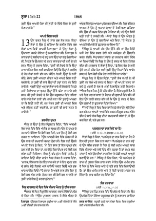l°kA 13:1-22                                       1068
t¨sIN `h aAKrI pYsA vI nhIN dy id»dy ijs dy t¨sIN        a»dr e|k pRt aAtmA pRvS kr c¨ikaA sI= es BirSq
                                                                    y          y      |
dy,dAr ho=”                                              aAtmA ny `s ^ aQArM sAlM toN rogI b,A C%i.aA
                                                         sI= `s dI kmr iv|c k¨|b pY igaA sI< aty `h is|DI
                                                                                           12
                     aAp,y idl bdlo                      K/HI nhIN ho skdI sI=               jdoN iws° ny `s aØrt ^


13         `s vkt iws° dy nAl k¨J lok sn= enHM
           lokM ny `s ^ d%isaA ik glIl iv|c k¨J
lokM nAl ikvyN vAprI iplAt¨s * ny `nHM lokM ^
                                                         vyiKaA tM `s ^ b¨lAeaA aty ikhA< “hy aOrt⁄ t°
                                                         aAp,I bImArI toN C¨qkArA pA ilaA hY⁄”
                                                              13
                                                                   iws° ny aAp,y h|T `s `%ty r|Ky tM `h is|DI
`pAsnA krdy hoeaM ^ mrvAeaA sI= iplAt¨s ny               K/I ho, iv|c sfl hoE aty prmyS¨r dI `stit
                                                                           14
jAnvrM dy blIdAn dy lh° nAl `nHM dA lh° imlAeaA          krn l|gI=              pRArTnA sTAn dA srdAr kroD iv|c
sI< ijh/y ik `pAsnA dy vkt jAnvrM dI blI dy rhy          aA igaA ik`N ik iws° ny `s ^ sbt dy idn inrog
       2
sn= iws° ny jvAb id|tA< “t¨sIN kI socdy ho ik `nHM       kItA sI= srdAr ny lokM ^ ikhA< “Cy idn k»m dy lxI
nAl aijhA es lE vApiraA ik`Nik `nHM ny glIl              h¨»dy hn so QIk ho, lxI t¨sIN `nHM idnM iv|c aAvo=
                                   3
dy hor lokM nAloN v|D pAp kIty? nhIN< `nHM ny nhIN       sbt dy idn koE QIk ho, lE eTy nA aAvy=”
                                                              15
kIty< jykr t¨sIN aAp,A jIvn aty aAp,y idl nhIN                     pRB° iws° ny `tr id|tA< “t¨sIN lok kpqI ho⁄ kI
bdloNgy< tM t¨sIN vI sAry `nHM dI trHM nSq kr id|ty      t¨sIN hr roz aty sbt dy idn* vI aAp,y bld jM
           4
jAvoNgy= t¨sIN `nHM aQHArM lokM bAry kI socdy ho ijh/y   gDy ^ K¨rlI toN Kol ky pA,I iplA`, nhIN iljMdy?
                                                         16
jdoN isloaAm dA b¨rj `nHM `%ty >|QA tM mAry gX                eh aOrt ijs ^ mYN QIk kItA hY< e|k wh°dI BY, hY
sn= kI t¨sIN socdy ho ik `h wr°Slm iv|c rih,             aty eh aQArM sAlM toN SYtAn dI g¨lAmI iv|c sI= kI
                                       5
vAly sAry lokM nAlooN v|D pApI sn? mYN t¨hA^ aAKdA       eh `s lE glt g|l sI ik `s ^ sbt dy idn
hM ik e`N nhIN sI< pr jykr t¨sIN vI aAp,y idl            `s g¨lAmI toN C¨qkArA id|tA igaA=”
                                                              17
aty jIvn nhIN bdloNgy< tM t¨sIN vI sAry nSq ho                     jdoN iws° ny eh ikhA tM ijh/y lok `s dI in»dA
jAvoNgy=”                                                kr rhy sn aAp,y-aAp iv|c Srm mihs°s krn l|gy=
                                                         BI/ dy sAry lok iws° dIaM cmtkArI g|lM toN< jo `h
                          FlhI, dRKt                     kr irhA sI< b/y K¨S sn=
  6
   iws° ny `nHM ^ eh idRSqMt id|tA< “e|k aAdmI
kol bAg iv|c e|k a»jIr dA dRKt sI= `s ny dRKt dy                          prmyS¨r dA rAj ikvyN dA hY?
hr pAsy vyiKaA ik koE fl idsy< pr `s ^ koE fl                           ( m|tI 13:31–33; mrkus 4:30–32)
                      7                                       18
nzr nA aAeaA= `s aAdmI kol e|k nokr sI jo                          tM iws° ny ikhA< “prmyS¨r dA rAj ikvyN dA hY? mYN
                                                                                                 19
`s bAg dI rKvAlI krdA h¨«dA sI= es lE `sny               es dI t¨lnA iks nAl krM?                  prmyS¨r dA rAj srHoN
aAp,y nokr ^ ikhA< ‘mYN it»n sAl toN es dRKt v|l         dy `s bIj vrgA hY ijs ^ koE mn¨|K aAp,y bAg
Fl lE vyK irhA hM< pr mY^ es `pr kdy koE fl              iv|c bIjdA aty jdoN `h bIj f¨qdA hY tM dRKt b,
l|gA nhIN idisaA= es ^ v|> s|¨q= ixvyN zmIn ^            jMdA hY aty `sdIaM qAh,IaM ty p»CI aAp,y aAlH,y
                              8                                                  20
zAeaA ik`N kItA jAvy? pr nokr ny jvAb id|tA<             b,A`Ndy hn=”                 iws° ny ifr ikhA< “mYN prmyS¨r dy
                                                                                                 21
‘mAlk< e|k sAl hor etzAr kro tM jo eh dRKt fl           rAj dI t¨lnA iks nAl krM?                    eh `s KmIr vM{
dy sky= mY^ esdy aAsy pAisP Kod, id` aty k¨J             hY ijs ^ e|k aOrt aAqy dy v|.y BM.y iv|c imlA`NdI
                      9
KAd pA`, id`= ho skdA hY agly sAl tIk es ^               hY= tM `h KmIr sAry aAqy ^ roqI vAsty mAFk kr
koE Fl l|g jAvy= jykr td vI koE fl nA l|gy tM            id»dA hY= BAv KmIrA kr id»dA hY=”
t¨sIN cAhy es ^ kqvA s¨|q,A=’”
                                                                                      t»g drvAzA
iws° dA sbt dy idn e|k bImAr aOrt ^ QIk krnA                                    ( m|tI 7:13–14< 21–23)
  10                                                          22
       sbt dy idn iws° e|k pRArTnA sTAn iv|c `pdyS                 iws° hr ip». ngr iv|c `pdyS dy irhA sI= `h
               11
dy irhA sI=         `s pRArTnA sTAn ty e|k aØrt dy       `pdyS id»dA hoeaA wr°Slm v|l ^ lgAtAr jA irhA

iplAtus p¨»itw¨s iplAt¨s w°.IaM dA 26vIN EsvI toN lYky   sbt dA idn wh°dI hFty dA s|tvM idn= eh wh°dIaM
36vIN EsvI t|k rAjpAl sI=                                lE KAs DArimk idn sI=
 