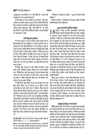 l°kA 17:22-18:11                                                  1074
                                                                          37
prmyS¨r dA rAj e|Ty hY’< jM ‘eh `%Ty hY=’ nhIN< sgoN                           cyilaM ny iws° ^ p¨%iCaA< “pRB° jI aijhA ik|Ty
prmyS¨r dA rAj t¨hA.y a»dr hY=”                                         hovygA?”
     22
          td iws° ny aAp,y cyilaM ^ aAiKaA< “`h smM                       iws° ny aAiKaA< “ij|Ty ikty vI m¨rdA SrIr hY< `%Ty
aAvygA jd t¨sIN mn¨|K dy p¨|tr dy idnM iv|coN iksy e|k                  igrJ ek|Qy hoky aA`,gy=”
idn ^ vyK,A cAhogy pr t¨sIN vyK, wog nhIN hovoNgy=
23
     lok t¨hA^ d|s,gy< ‘vyKo< ‘eh `%Ty hY=’ jM ‘vyKo<                                  pRB° aAp,y lokM ^ `%tr dyvygA
`h e|Ty hY=’ t¨sIN ij|Ty ho `%Ty hI Qihro; aty jAky `nHM
dA an¨sr, nA kro=                                                       18         iws° ny `nHM ^ eh smJA`, lE e|k
                                                                                   idRSqMt id|tA ik ikvyN `nHM ^ hmySA prmyS¨r
                                                                        ^ pRArTnA krnI cAhIdI hY aty aAs nhIN C.,I
                                                                                   2
                          jdoN iws° mu/ pRgiqaA                         cAhIdI= “e|k vAr< e|k Sihr iv|c< e|k inaMkAr
     24
          “jdoN mn¨|K dA p¨tr aAvygA< `h spSq tOr ty                    sI jo prmyS¨r toN nhIN .rdA sI aty nA hI lokM v|l
                                                                                                                              3
`s ibjlI dI trHM idsygA jo akAS ^ e|k h|d toN                           iDaAn id»dA sI ik `h `s bAry kI socdy hn= `sy
                                           25
d°srI h|d t|k cmkA`NdI hY=                      pr pihlM< mn¨|K dy      Sihr iv|c< e|k aOrt rih»dI sI ijsdA ptI mr c¨kA
p¨|tr ^ bh¨t tsIhy J|l,y pY,gy aty `s^ es pI/HI                         sI= `h aOrt `s hAkm pAs bh¨t vAr aAE aty
                                                    26
dy lokM d¨aArA nAm»z°r kItA jAvygA=                      ijs trHM n°h   ikhA< ‘e|k aAdmI mY^ kSq id»dA hY= ikrpA krky
                                                                                            4
dy idnM iv|c hoeaA sI `sy trHM mn¨|K dy p¨|tr dy                        mY^ inaM dyvo⁄” pr `h hAkm `s aOrt dI mdd
                                 27
idnM iv|c vI hovygA=                  jdoN t|k n°h ny ikStI iv|c        nhIN sI krnA cAh¨dA= bh¨t dyr bAad hAkm ny aAp,y
                                                                                         «
pRvyS kItA< lok KMdy-pINdy< ivaAh krdy aty ivaAhy                       mn iv|c soicaA< ‘nA tM mYN prmyS¨r toN .rdA hM aty
jMdy sn= pr td h/H aAeaA aty `s iv|c sB lok                             nA hI es g|l dI pRvAh krdA hM ik lok myry bAry kI
                                                                                       5
Ktm ho gX=                                                              socdy hn= pr eh aOrt mY^ ik»nA d¨|K id»dI hY=
     28
          “esy trHM hI l°t dy smyN iv|c vApiraA= lok                    jykr eh jo cAh¨»dI hY mYN es ^ dy dyvM tM eh mY^
KMdy-pINdy< KrIddy< vycdy< bIjdy aty Gr b,A`Ndy                         e|kilaM C|. jAvygI ty jykr mYN `s dI sm%isaA h|l
          29
sn=            `s idn jdoN l°t sd°m toN bAhr aAeaA ifr                  nA kItI< `h aA`,A jArI r|KygI aty mY^ prySAn
akAS toN a|g aty gDk dA mINh ipaA aty hr koE                           krdI rhygI=’”
                     30                                                   6
mr igaA=               eh iblk¨l esy trHM hI hovygA jdoN                   iFr pRB° ny aAiKaA< “s¨,o⁄ es iv|c .°GA BAv hY<
                                                                                                 7
mn¨|K dA p¨tr pRgq hovygA=                                              jo ik hAkm ny ikhA= jdoN prmyS¨r dy c¨,y hoX lok
     31
          “`s idn jykr koE aAp,y Gr dI C|t ty hY< aty                   idn rAt `s a|gy cIkdy rih»dy hn tM inSict hI
`s dIaM cIzM Gr dy a»dr hn tM `nHM ^ lY,                                `h aAp,y lokM ^ inaM dyvgA= `h ibnA dyrI kIitaM
                                                                                                y
                                                                                                                  8
vAsty `s ^ T|ly nhIN jA,A cAhIdA= esy trHM hI                           aAp,y c¨,y hoX lokM ^ jvAb dyvgA= mYN t¨hA^ d|sdA
                                                                                                      y
jykr koE Kyt iv|c hY< `s ^ vAps Gr nhIN aA`,A                           hM ik prmyS¨r CytI hI aAp,y lokM dI mdd krygA
                32
cAhIdA=              wAd rKo ik l°t dI ptnI* nAl kI hoeaA               aty `nHM ^ inaM dyvygA= pr jdoN mn¨|K dA p¨|tr
         33
sI?           ijh/A mn¨|K aAp,I jAn ^ bcA`, dI koiSS                    aAvygA< kI `h DrtI ty `nHM lokM ^ l|BygA ijnHM ^
krygA `s ^ g¨aA bYQgA aty ijh/A koE `s ^ g¨aAvy
                   y                                                    `s iv|c ivSvAs hY?”
                                   34
`s ^ vAps pA lvygA=                     mYN t¨hA^ d|sdA hM ik `s
rAt< ho skdA hY e|k hI m»zy ty do lok sON rhy ho,< pr                                  prmyS¨r ^ inmRtA nAl byntI
                                                                          9
e|k ^ `%pr c¨|k ilaA jAvygA aty d°jy ^ C|. id|tA                           `%Ty k¨J lok sn jo aAp,y aAp ^ bh¨t BlA smJdy
                35
jAvygA=              do aOrtM dA,y pIh rhIaM ho,gIaA tM                 sn= `h bAkI lokM ^ aAp,y nAloN hI,y m»ndy sn= tM
                                                                                                                 10
e|k aOrt rih jAvygI aty d°jI c¨|k il|tI jAvygI=”                        iws° ny `nHM ^ eh idRSqMt id|tA=              “e|k vAr e|k
36
     *                                                                  FrIsI aty e|k ms°lIaA sI= e|k idn `h dovy e|kQy
                                                                                                          11
                                                                        pRArTnA krn lE m»dr gX=                frIsI ms°lIX koloN
lUt dI ptnI lUt dI ptnI nAl jo kuJ vApiraA `s dI
                                                                        d°r al|g pRArTnA krn lE K/HA hoeaA= jdoN frIsI
khA,I `tpt 19:15–17< 26 iv|c imldI hY=
                                                                        pRArTnA kr irhA sI tM `sny aAiKaA< ‘hy pRB°⁄ mYN tyrA
tuk 36 l°kA dIaM k¨J w°nAnI nklM iv|c t¨k 36 jo/I gE
                                                                        S¨krAnA krdA hM ik`Nik mYN bAkI lokM vM{ BY/A nhIN
hY< “do aAdmI e|ko Kyt iv|c ho,gy= e|k aAdmI ^ F/ ilaA
jAvygA< pr d°sry aAdmI ^ C|. id|tA jAvygA=”                             hM= mYN koE cor jM DoKybAj jM koE bdkAr nhIN hM=
 