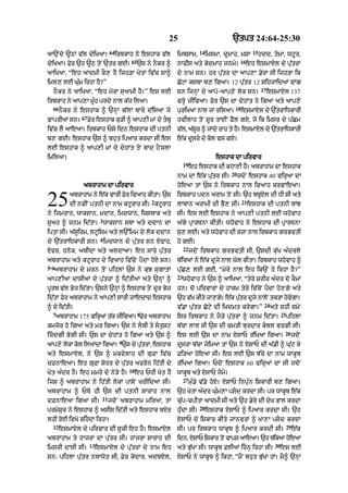 25 `tpt 24:64-25:30
aA`Ndy ~QM v|l dyiKaA=
64
irbkAh ny eshAk v|l
dyiKaA= Fyr `h ~Q toN `tr gE=
65
`s ny nOkr ^
aAiKaA< “eh aAdmI kO, hY ijh/A KytM iv|c sA^
iml, lE Gu»m irhA hY?”
nOkr ny aAiKaA< “eh myrA suaAmI hY=” es lE
irbkAh ny aAp,A mU»h prdy nAl k|j ilaA=
66
nOkr ny eshAk ^ `nHM g|lM bAry d|isaA jo
vAprIaM sn=
67
Fyr eshAk ku/I ^ aAp,I mM dy tbU
iv|c lY aAeaA= irbkAh Psy idn eshAk dI ptnI
b, gE= eshAk `s ^ bhut ipaAr krdA sI es
lE eshAk ^ aAp,I mM dy dyhMt toN bAd hONslA
imilaA=
abrAhAm dA pirvAr
abrAhAm ny e|k vArI Fyr ivaAh kItA= `s
dI nvIN ptnI dA nAm kqUrAh sI=
2
kqUrAh
ny ijmrAn< wAksAn< mdAn< imdwAn< iwsbAk aty
sUah ^ jnm id|tA=
3
wAksAn sbA aty ddAn dA
iptA sI= a|sUirm< lqUism aty l`%imm dy lok ddAn
dy `|trAiDkArI sn=
4
imdwAn dy pu|tr sn XfAh<
Xfr< hnok< abIdA aty aldAaA= eh sAry pu|tr
abrAhAm aty kqUrAh dy ivaAh iv|coN pYdA hoX sn=
5----6
abrAhAm dy mrn toN pihlM `s ny kuJ sugAtM
aAp,IaM dAsIaM dy pu|trM ^ id|tIaM aty `nHM ^
pUrb v|l Byj id|tA= `sny `nHM ^ eshAk toN dUr Byj
id|tA Fyr abrAhAm ny aAp,I sArI zAedAd eshAk
^ dy id|tI=
7
abrAhAm 175 virHaM t|k jIivaA=
8
Fyr abrAhAm
kmzor ho igaA aty mr igaA= `s ny lbI ty stuSq
izdgI BogI sI= `s dA dyhMt ho igaA aty `s ^
aAp,y lokM kol ilaMdA igaA=
9
`s dy pu|trM< eshAk
aty esmAXl< ny `s ^ mkfylAh dI guFA iv|c
dFnAeaA= eh guFA Sohr dy pu|tr afron ih|tI dy
Kyt a»dr hY= eh mmry dy ny/y hY=
10
eh PhI Kyt hY
ijs ^ abrAhAm ny ih|tI lokM pAsoN KrIidaA sI=
abrAhAm ^ PTy hI `s dI ptnI sArAh nAl
dFnAeaA igaA sI=
11
jdoN abrAhAm miraA< tM
prmySur ny eshAk ^ asIs id|tI aty eshAk bXr
lhI roE ivKy rihdA irhA=
12
esmAXl dy pirvAr dI sUcI eh hY= esmAXl
abrAhAm ty hAjrA dA pu|tr sI= hAjrA sArAh dI
imsrI dAsI sI=
13
esmAXl dy pu|trM dy nAm eh
sn: pihlA pu|tr nbAwot sI< Fyr kydAr< adbXl<
25
imbsAm<
14
imsmA< dUmAh< mSA
15
hdd< tymA< wqUur<
nAfIs aty kydmAh jnmy=
16
eh esmAXl dy pu|trM
dy nAm sn= hr pu|tr dA aAp,A .yrA sI ijh/A ik
CoqA ksbA b, igaA= 12 pu|tr 12 SihzAidaM vMg
sn ijnHM dy aApo-aAp,y lok sn=
17
esmAXl 137
vrHy jIivaA= Fyr `s dA dyhMt ho igaA aty aAp,y
puriKaM nAl jA rilaA=
18
esmAXl dy `|trAiDkArI
hvIlAh toN SUr tAEN FYl gX< jo ik imsr dy p|Cm
v|l< a|SUr ^ jMdy rAh ty hY= esmAXl dy `|trAiDkArI
e|k dUsry dy kol vs gX=
eshAk dA pirvAr
19
eh eshAk dI khA,I hY= abrAhAm dA eshAk
nAm dA e|k pu|tr sI=
20
jdoN eshAk 40 virHaA dA
hoeaA tM `s ny irbkAh nAl ivaAh krvAeaA=
irbkAh pdn arAm toN sI= `h bTUXl dI DI sI aty
lAbAn arAmI dI BY, sI=
21
eshAk dI ptnI bMJ
sI= es lE eshAk ny aAp,I ptnI lE whovAh
a|gy pRArTnA kItI= whovAh ny eshAk dI pRArTnA
su, lE= aty whovAh dI rzA nAl irbkAh grBvtI
ho gE=
22
jdoN irbkAh grBvtI sI< `sdI ku|K a»drly
b|icaM ny e|k dUjy nAl Gol kItA= irbkAh whovAh ^
pu|C, lE gE< “myry nAl eh ik`N ho irhA hY?”
23
whovAh ny `s ^ aAiKaA< “tyry SrIr a»dr do kOmM
hn= do pirvArM dy hAkm tyry iv|coN pYdA ho,gy aty
`h v|K kIty jA,gy= e|k pu|tr dUjy nAloN tk/A hovygA=
v|.A pu|tr Coqy dI iKdmt krygA=”
24
aty shI smyN
isr irbkAh ny jO/y pu|trM ^ jnm id|tA=
25
pihlA
b|cA lAl sI `s dI cm/I burdAr kbl vrgI sI=
es lE `s dA nAm XsAP r|iKaA igaA=
26
jdoN
dUsrA b|cA jimaA tM `s ny XsAP dI a|.I ^ Gu|q ky
Fi/aA hoeaA sI= es lE `s b|cy dA nAm wAkUb
r|iKaA igaA= PdoN eshAk 60 virHaM dA sI jdoN
wAkUb aty XsAP jmy=
27
mu».y v|.y hoX= XsAP inpu»n iSkArI b, igaA=
`h KytM a»dr Gu»m,A psd krdA sI= pr wAkUb e|k
cu|p-cpItA !dmI sI aty `h .yry dI dyK BAl krdA
hu»dA sI=
28
eshAk XsAP ^ ipaAr krdA sI= `h
XsAP dy iSkAr kIty jAnvrM ^ KA,A psd krdA
sI= pr irbkAh wAkUb ^ ipaAr krdI sI=
29
e|k
idn< XsAP iSkAr toN vAps aAeaA= `h T|ikaA hoe!
aty Bu|KA sI= wAkUb FlIaM irnH irhA sI=
30
es lE
XsAP ny wAkUb ^ ikhA< “mYN bhut Bu|KA hM= mY^ `nHM
 