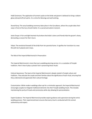 Haldi Ceremony: The application of turmeric paste on the bride and groom is believed to bring a radiant
glow and ward off evil spirits. It is a time for blessings and well-wishing.
Anand Karaj: The actual wedding ceremony takes place in the Gurudwara, where the couple takes their
vows in front of the Guru Granth Sahib. It's a sacred and solemn moment.
Joota Chupai: A fun and light-hearted ritual where the bride's sisters and friends hide the groom's shoes,
demanding a ransom for their return.
Vidaai: The emotional farewell of the bride from her parental home. It signifies her transition to a new
life with her husband and in-laws.
The Role of the Imperial Matrimonial in Preservation
The Imperial Matrimonial is more than just a wedding planning service; it is a custodian of Punjabi
traditions. Here's how it plays a pivotal role in preserving these rituals:
Cultural Awareness: The team at the Imperial Matrimonial is deeply rooted in Punjabi culture and
traditions. They educate the couple and their families about the significance of each ritual, ensuring that
they understand and appreciate their cultural heritage.
Customization: While modern weddings often opt for a minimalist approach, the Imperial Matrimonial
encourages couples to integrate traditional elements into their Punjabi wedding rituals. This includes
maintaining the purity of rituals and ceremonies while also allowing for personalization.
Expert Guidance: The Imperial Matrimonial provides expert guidance and supervision during the entire
wedding process. Their experienced team ensures that every ritual is conducted with the utmost
authenticity and respect.
 