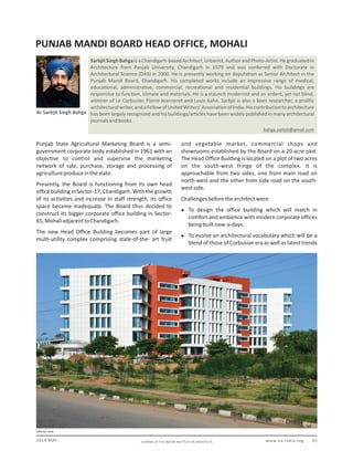 www.iia-india.org 012014 MAY JOURNAL OF THE INDIAN INSTITUTE OF ARCHITECTS
PUNJAB MANDI BOARD HEAD OFFICE, MOHALI
Ar Sarbjit Singh Bahga
bahga.sarbjit@gmail.com
SarbjitSinghBahgaisaChandigarh-basedArchitect,Urbanist,AuthorandPhoto-Artist.Hegraduatedin
Architecture from Panjab University, Chandigarh in 1979 and was conferred with Doctorate in
Architectural Science (DAS) in 2000. He is presently working on deputation as Senior Architect in the
Punjab Mandi Board, Chandigarh. His completed works include an impressive range of medical,
educational, administrative, commercial, recreational and residential buildings. His buildings are
responsive to function, climate and materials. He is a staunch modernist and an ardent, yet not blind,
admirer of Le Corbusier, Pierre Jeanneret and Louis Kahn. Sarbjit is also a keen researcher, a prolific
architecturalwriter,andaFellowofUnitedWriters'AssociationofIndia.Hiscontributiontoarchitecture
has been largely recognized and his buildings/articles have been widely published in many architectural
journalsandbooks.
Exterior view
Punjab State Agricultural Marketing Board is a semi-
government corporate body established in 1961 with an
objective to control and supervise the marketing
network of sale, purchase, storage and processing of
agricultureproduceinthestate.
Presently, the Board is functioning from its own head
office building in Sector-17, Chandigarh. With the growth
of its activities and increase in staff strength, its office
space became inadequate. The Board thus decided to
construct its bigger corporate office building in Sector-
65,MohaliadjacenttoChandigarh.
The new Head Office Building becomes part of large
multi-utility complex comprising state-of-the- art fruit
and vegetable market, commercial shops and
showrooms established by the Board on a 20-acre plot.
The Head Office Building is located on a plot of two acres
on the south-west fringe of the complex. It is
approachable from two sides, one from main road on
north-west and the other from side road on the south-
westside.
Challengesbeforethearchitectwere:
 To design the office building which will match in
comfort and ambience with modern corporate offices
beingbuiltnow-a-days.
 To evolve an architectural vocabulary which will be a
blend of those of Corbusian era as well as latest trends
 