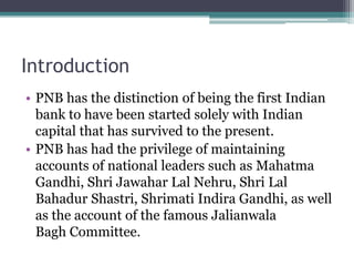Introduction
• PNB has the distinction of being the first Indian
  bank to have been started solely with Indian
  capital that has survived to the present.
• PNB has had the privilege of maintaining
  accounts of national leaders such as Mahatma
  Gandhi, Shri Jawahar Lal Nehru, Shri Lal
  Bahadur Shastri, Shrimati Indira Gandhi, as well
  as the account of the famous Jalianwala
  Bagh Committee.
 