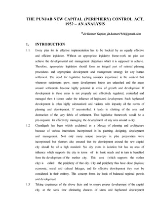 THE PUNJAB NEW CAPITAL (PERIPHERY) CONTROL ACT,
1952 – AN ANALYSIS
*Jit Kumar Gupta; jit.kumar1944@gmail.com
1. INTRODUCTION
1.1 Every plan for its effective implementation has to be backed by an equally effective
and efficient legislation. Without an appropriate legislative frame-work no plan can
achieve the developmental and management objectives which it is supposed to achieve.
Therefore, appropriate legislation should form an integral part of rational planning
procedures and appropriate development and management strategy for any human
settlement. The need for legislative backing assumes importance in the context that
whenever settlements grow, many development forces are unleashed and the areas
around settlements become highly potential in terms of growth and development. If
development in these areas is not properly and effectively regulated, controlled and
managed then it comes under the influence of haphazard development. Such haphazard
development is often highly substandard and violates with impunity all the norms of
planning and development. If uncontrolled, it leads to choking of the area and
destruction of the very fabric of settlement. Thus legislative framework would be a
pre-requisite for effectively managing the development of any area around a city.
1.2 Chandigarh has been widely acclaimed as a Mecca of planning and architecture
because of various innovations incorporated in its planning, designing, development
and management. Not only many unique concepts in plan preparation were
incorporated but planners also ensured that the development around the new capital
city should be of a high standard. No city exists in isolation but has an area of
influence which supports the city in terms of its basic needs and in turn is benefited
from the development of the mother city. This area (which supports the mother
city) is called the periphery of that city. City and periphery thus have close physical,
economic, social and cultural linkages, and for effective development they must be
considered in their entirety. This concept forms the basis of balanced regional growth
and development.
1.3 Taking cognizance of the above facts and to ensure proper development of the capital
city, at the same time eliminating chances of slums and haphazard development
 