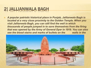 2] JALLIANWALA BAGH
 A popular patriotic historical place in Punjab, Jallianwala Bagh is
located at a very close proximity to the Golden Temple. When you
visit Jallianwala Bagh, you can still find the well in which
thousands of people jumped in to save themselves from the firing
that was opened by the Army of General Dyer in 1919. You can also
see the blood stains and marks of bullets on the walls in the
garden
 