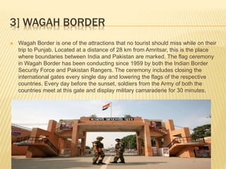 3] WAGAH BORDER
 Wagah Border is one of the attractions that no tourist should miss while on their
trip to Punjab. Located at a distance of 28 km from Amritsar, this is the place
where boundaries between India and Pakistan are marked. The flag ceremony
in Wagah Border has been conducting since 1959 by both the Indian Border
Security Force and Pakistan Rangers. The ceremony includes closing the
international gates every single day and lowering the flags of the respective
countries. Every day before the sunset, soldiers from the Army of both the
countries meet at this gate and display military camaraderie for 30 minutes.
 