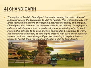 4] CHANDIGARH
 The capital of Punjab, Chandigarh is counted among the metro cities of
India and among the top places to visit in Punjab. This welcoming city will
greet you with the flavors of everything between modernity and antiquity.
Chandigarh also is one of the cleanest cities in the country, lounging at a
cafe or unwinding by a lake or garden. If you’re wondering what to see in
Punjab, this city has to be your answer. You wouldn’t even have to worry
about how you will reach, as this city is blessed with ease of connectivity
via road, rail, and even airways. If you are planning to explore famous
places in Punjab then you must surely plan a visit to Chandigarh.
 