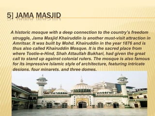 5] JAMA MASJID
A historic mosque with a deep connection to the country’s freedom
struggle, Jama Masjid Khairuddin is another must-visit attraction in
Amritsar. It was built by Mohd. Khairuddin in the year 1876 and is
thus also called Khairuddin Mosque. It is the sacred place from
where Tootie-e-Hind, Shah Attaullah Bukhari, had given the great
call to stand up against colonial rulers. The mosque is also famous
for its impressive Islamic style of architecture, featuring intricate
designs, four minarets, and three domes.
 