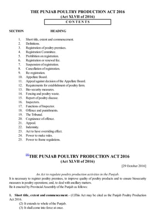 THE PUNJAB POULTRY PRODUCTION ACT 2016
(Act XLVII of 2016)
C O N T E N T S
SECTION HEADING
1. Short title, extent and commencement.
2. Definitions.
3. Registration of poultry premises.
4. Registration Committee.
5. Prohibition on registration.
6. Registration or renewal fee.
7. Suspension of registration.
8. Cancellation of registration.
9. Re-registration.
10. Appellate Board.
11. Appeal against decision of the Appellate Board.
12. Requirements for establishment of poultry farm.
13. Bio-security measures.
14. Fencing and poultry waste.
15. Report of poultry disease.
16. Inspectors.
17. Functions of Inspector.
18. Offence and punishments.
19. The Tribunal.
20. Cognizance of offence.
21. Appeal.
22. Indemnity.
23. Act to have overriding effect.
24. Power to make rules.
25. Power to frame regulations.
[1]
THE PUNJAB POULTRY PRODUCTION ACT 2016
(Act XLVII of 2016)
[29 October 2016]
An Act to regulate poultry production activities in the Punjab.
It is necessary to register poultry premises, to improve quality of poultry products and to ensure biosecurity
measures in poultry operations; and, to deal with ancillary matters.
Be it enacted by Provincial Assembly of the Punjab as follows:
1. Short title, extent and commencement.– (1)This Act may be cited as the Punjab Poultry Production
Act 2016.
(2) It extends to whole of the Punjab.
(3) It shall come into force at once.
 