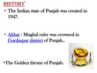 HistoryThe Indian state of Punjab was created in 1947.Akbar : Mughal ruler was crowned in Gurdaspur district of Punjab..The Golden throne of Punjab.The capital of the undivided Punjab province, Lahore, ended up in West Pakistan after partition.Chandigarh : union territory which serves as the capital of both Punjab and Haryana.